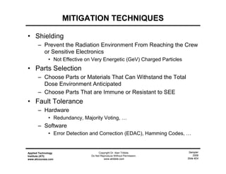 Sampler
2009
Slide #24
Applied Technology
Institute (ATI)
www.aticourses.com
Copyright Dr. Alan Tribble.
Do Not Reproduce Without Permission.
www.atribble.com
MITIGATION TECHNIQUES
• Shielding
– Prevent the Radiation Environment From Reaching the Crew
or Sensitive Electronics
• Not Effective on Very Energetic (GeV) Charged Particles
• Parts Selection
– Choose Parts or Materials That Can Withstand the Total
Dose Environment Anticipated
– Choose Parts That are Immune or Resistant to SEE
• Fault Tolerance
– Hardware
• Redundancy, Majority Voting, …
– Software
• Error Detection and Correction (EDAC), Hamming Codes, …
 
