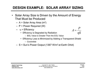 Sampler
2009
Slide #27
Applied Technology
Institute (ATI)
www.aticourses.com
Copyright Dr. Alan Tribble.
Do Not Reproduce Without Permission.
www.atribble.com
DESIGN EXAMPLE: SOLAR ARRAY SIZING
• Solar Array Size is Driven by the Amount of Energy
That Must be Produced
– A = Solar Array Area (m2)
– P = Power Required (W)
–  = Efficiency
• Efficiency is Degraded by Radiation
– BOL Value is Greater Than the EOL Value
• Efficiency Loss is Minimized by Adding a Transparent Shield
– Coverslide
– S = Sun’s Power Output (1367 W/m2 at Earth Orbit)
S
P
A


 