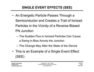 Sampler
2009
Slide #30
Applied Technology
Institute (ATI)
www.aticourses.com
Copyright Dr. Alan Tribble.
Do Not Reproduce Without Permission.
www.atribble.com
• An Energetic Particle Passes Through a
Semiconductor and Creates a Trail of Ionized
Particles in the Vicinity of a Reverse Biased
PN Junction
– The Sudden Flux in Ionized Particles Can Cause
a Swing in Bias Across the Junction
– The Change May Alter the State of the Device
• This is an Example of a Single Event Effect
(SEE)
SINGLE EVENT EFFECTS (SEE)
 