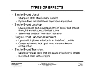 Sampler
2009
Slide #31
Applied Technology
Institute (ATI)
www.aticourses.com
Copyright Dr. Alan Tribble.
Do Not Reproduce Without Permission.
www.atribble.com
TYPES OF EFFECTS
• Single Event Upset
– Change in state of a memory element
– System-level manifestations depend on application
• Single Event Latchup
– Low resistance path develops between power and ground
through the device, usually destructive
– Sometimes observe “mini-latch” behavior
• Single Event Functional Interrupt
– Upset which places a device in an ill-defined condition
– Causes system to lock up or jump into an unknown
configuration
• Single Event Transient
– Spurious voltage spike that can cause system-level effects
– Increased noise in the system
 