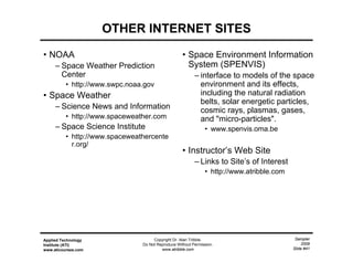Sampler
2009
Slide #41
Applied Technology
Institute (ATI)
www.aticourses.com
Copyright Dr. Alan Tribble.
Do Not Reproduce Without Permission.
www.atribble.com
OTHER INTERNET SITES
• NOAA
– Space Weather Prediction
Center
• http://www.swpc.noaa.gov
• Space Weather
– Science News and Information
• http://www.spaceweather.com
– Space Science Institute
• http://www.spaceweathercente
r.org/
• Space Environment Information
System (SPENVIS)
– interface to models of the space
environment and its effects,
including the natural radiation
belts, solar energetic particles,
cosmic rays, plasmas, gases,
and "micro-particles".
• www.spenvis.oma.be
• Instructor’s Web Site
– Links to Site’s of Interest
• http://www.atribble.com
 