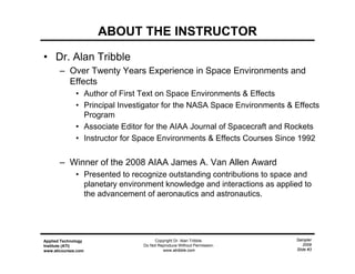 Sampler
2009
Slide #3
Applied Technology
Institute (ATI)
www.aticourses.com
Copyright Dr. Alan Tribble.
Do Not Reproduce Without Permission.
www.atribble.com
ABOUT THE INSTRUCTOR
• Dr. Alan Tribble
– Over Twenty Years Experience in Space Environments and
Effects
• Author of First Text on Space Environments & Effects
• Principal Investigator for the NASA Space Environments & Effects
Program
• Associate Editor for the AIAA Journal of Spacecraft and Rockets
• Instructor for Space Environments & Effects Courses Since 1992
– Winner of the 2008 AIAA James A. Van Allen Award
• Presented to recognize outstanding contributions to space and
planetary environment knowledge and interactions as applied to
the advancement of aeronautics and astronautics.
 