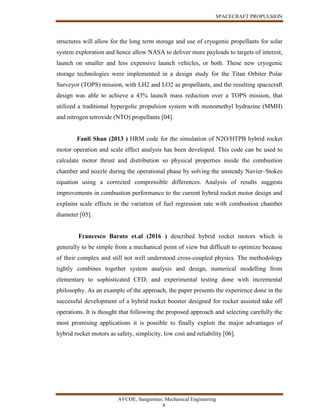 SPACECRAFT PROPULSION
AVCOE, Sangamner, Mechanical Engineering
4
structures will allow for the long term storage and use of cryogenic propellants for solar
system exploration and hence allow NASA to deliver more payloads to targets of interest,
launch on smaller and less expensive launch vehicles, or both. These new cryogenic
storage technologies were implemented in a design study for the Titan Orbiter Polar
Surveyor (TOPS) mission, with LH2 and LO2 as propellants, and the resulting spacecraft
design was able to achieve a 43% launch mass reduction over a TOPS mission, that
utilized a traditional hypergolic propulsion system with monomethyl hydrazine (MMH)
and nitrogen tetroxide (NTO) propellants [04].
Fanli Shan (2013 ) HRM code for the simulation of N2O/HTPB hybrid rocket
motor operation and scale effect analysis has been developed. This code can be used to
calculate motor thrust and distribution so physical properties inside the combustion
chamber and nozzle during the operational phase by solving the unsteady Navier–Stokes
equation using a corrected compressible differences. Analysis of results suggests
improvements in combustion performance to the current hybrid rocket motor design and
explains scale effects in the variation of fuel regression rate with combustion chamber
diameter [05].
Francesco Barato et.al (2016 ) described hybrid rocket motors which is
generally to be simple from a mechanical point of view but difficult to optimize because
of their complex and still not well understood cross-coupled physics. The methodology
tightly combines together system analysis and design, numerical modelling from
elementary to sophisticated CFD, and experimental testing done with incremental
philosophy. As an example of the approach, the paper presents the experience done in the
successful development of a hybrid rocket booster designed for rocket assisted take off
operations. It is thought that following the proposed approach and selecting carefully the
most promising applications it is possible to finally exploit the major advantages of
hybrid rocket motors as safety, simplicity, low cost and reliability [06].
 