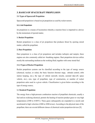 SPACECRAFT PROPULSION
AVCOE, Sangamner, Mechanical Engineering
5
3. BASICS OF SPACECRAFT PROPULSION
3.1 Types of Spacecraft Propulsion
Spacecraft propulsion is based on jet propulsion as used by rocket motors.
3.1.1 Jet Propulsion
Jet propulsion is a means of locomotion whereby a reaction force is imparted to a device
by the momentum of ejected matter.
1. Rocket Propulsion
Rocket propulsion is a class of jet propulsion that produces thrust by ejecting stored
matter, called the propellant.
2. Duct Propulsion
Duct propulsion is a class of jet propulsion and includes turbojets and ramjets; these
engines are also commonly called air- breathing engines. Duct propulsion devices utilize
mostly the surrounding medium as the working fluid, together with some stored fuel.
3.1.2 Types of Rocket Propulsion
Rocket propulsion systems can be classified according to the type of energy source
(chemical, nuclear, or solar), the basic function (booster stage, attitude control, orbit
station keeping, etc.), the type of vehicle (aircraft, missile, assisted take-off, space
vehicle, etc.), size, type of propellant, type of construction, or number of rocket
propulsion units used in a given vehicle. Classification is given below according to the
type of energy source,
1. Chemical Propulsion
The energy from a high-pressure combustion reaction of propellant chemicals, usually a
fuel and an oxidizing chemical, permits the heating of reaction product gases to very high
temperatures (2500 to 4100°C). These gases subsequently are expanded in a nozzle and
accelerated to high velocities (1800 to 4300 m/sec). According to the physical state of the
propellant, there are several different classes of chemical rocket propulsion devices [9].
 