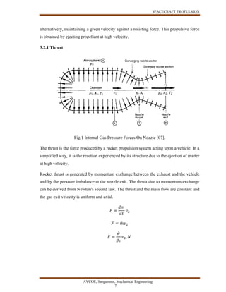 SPACECRAFT PROPULSION
AVCOE, Sangamner, Mechanical Engineering
7
alternatively, maintaining a given velocity against a resisting force. This propulsive force
is obtained by ejecting propellant at high velocity.
3.2.1 Thrust
Fig.1 Internal Gas Pressure Forces On Nozzle [07].
The thrust is the force produced by a rocket propulsion system acting upon a vehicle. In a
simplified way, it is the reaction experienced by its structure due to the ejection of matter
at high velocity.
Rocket thrust is generated by momentum exchange between the exhaust and the vehicle
and by the pressure imbalance at the nozzle exit. The thrust due to momentum exchange
can be derived from Newton's second law. The thrust and the mass flow are constant and
the gas exit velocity is uniform and axial.
𝐹 =
𝑑𝑚
𝑑𝑡
𝑣2
𝐹 = 𝑚̇ 𝑣2
𝐹 =
𝑤̇
𝑔0
𝑣2, 𝑁
 