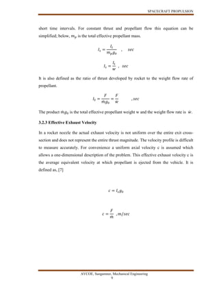 SPACECRAFT PROPULSION
AVCOE, Sangamner, Mechanical Engineering
9
short time intervals. For constant thrust and propellant flow this equation can be
simplified; below, 𝑚 𝑝 is the total effective propellant mass.
𝐼𝑠 =
𝐼𝑡
𝑚 𝑝 𝑔0
, 𝑠𝑒𝑐
𝐼𝑠 =
𝐼𝑡
𝑤
, 𝑠𝑒𝑐
It is also defined as the ratio of thrust developed by rocket to the weight flow rate of
propellant.
𝐼𝑆 =
𝐹
𝑚̇ 𝑔0
=
𝐹
𝑤̇
, 𝑠𝑒𝑐
The product 𝑚̇ 𝑔0 is the total effective propellant weight w and the weight flow rate is 𝑤̇ .
3.2.3 Effective Exhaust Velocity
In a rocket nozzle the actual exhaust velocity is not uniform over the entire exit cross-
section and does not represent the entire thrust magnitude. The velocity profile is difficult
to measure accurately. For convenience a uniform axial velocity c is assumed which
allows a one-dimensional description of the problem. This effective exhaust velocity c is
the average equivalent velocity at which propellant is ejected from the vehicle. It is
defined as, [7]
𝑐 = 𝐼𝑠 𝑔0
𝑐 =
𝐹
𝑚̇
, 𝑚/𝑠𝑒𝑐
 