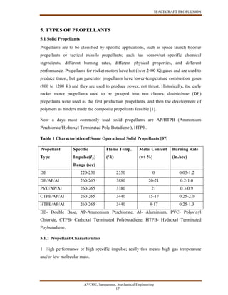SPACECRAFT PROPULSION
AVCOE, Sangamner, Mechanical Engineering
17
5. TYPES OF PROPELLANTS
5.1 Solid Propellants
Propellants are to be classified by specific applications, such as space launch booster
propellants or tactical missile propellants; each has somewhat specific chemical
ingredients, different burning rates, different physical properties, and different
performance. Propellants for rocket motors have hot (over 2400 K) gases and are used to
produce thrust, but gas generator propellants have lower-temperature combustion gases
(800 to 1200 K) and they are used to produce power, not thrust. Historically, the early
rocket motor propellants used to be grouped into two classes: double-base (DB)
propellants were used as the first production propellants, and then the development of
polymers as binders made the composite propellants feasible [1].
Now a days most commonly used solid propellants are AP/HTPB (Ammonium
Perchlorate/Hydroxyl Terminated Poly Butadiene ), HTPB.
Table 1 Characteristics of Some Operational Solid Propellants [07]
Propellant
Type
Specific
Impulse(𝑰 𝑺)
Range (sec)
Flame Temp.
(°𝒌)
Metal Content
(wt %)
Burning Rate
(in./sec)
DB 220-230 2550 0 0.05-1.2
DB/AP/Al 260-265 3880 20-21 0.2-1.0
PVC/AP/Al 260-265 3380 21 0.3-0.9
CTPB/AP/Al 260-265 3440 15-17 0.25-2.0
HTPB/AP/Al 260-265 3440 4-17 0.25-1.3
DB- Double Base, AP-Ammonium Perchlorate, Al- Aluminium, PVC- Polyvinyl
Chloride, CTPB- Carboxyl Terminated Polybutadiene, HTPB- Hydroxyl Terminated
Poybutadiene.
5.1.1 Propellant Characteristics
1. High performance or high specific impulse; really this means high gas temperature
and/or low molecular mass.
 