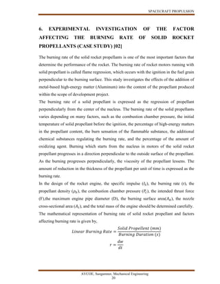 SPACECRAFT PROPULSION
AVCOE, Sangamner, Mechanical Engineering
20
6. EXPERIMENTAL INVESTIGATION OF THE FACTOR
AFFECTING THE BURNING RATE OF SOLID ROCKET
PROPELLANTS (CASE STUDY) [02]
The burning rate of the solid rocket propellants is one of the most important factors that
determine the performance of the rocket. The burning rate of rocket motors running with
solid propellant is called flame regression, which occurs with the ignition in the fuel grain
perpendicular to the burning surface. This study investigates the effects of the addition of
metal-based high-energy matter (Aluminum) into the content of the propellant produced
within the scope of development project.
The burning rate of a solid propellant is expressed as the regression of propellant
perpendicularly from the center of the nucleus. The burning rate of the solid propellants
varies depending on many factors, such as the combustion chamber pressure, the initial
temperature of solid propellant before the ignition, the percentage of high-energy matters
in the propellant content, the burn sensation of the flammable substance, the additional
chemical substances regulating the burning rate, and the percentage of the amount of
oxidizing agent. Burning which starts from the nucleus in motors of the solid rocket
propellant progresses in a direction perpendicular to the outside surface of the propellant.
As the burning progresses perpendicularly, the viscosity of the propellant lessens. The
amount of reduction in the thickness of the propellant per unit of time is expressed as the
burning rate.
In the design of the rocket engine, the specific impulse (𝐼𝑆), the burning rate (r), the
propellant density (𝜌 𝑏), the combustion chamber pressure (𝑃𝑐), the intended thrust force
(F),the maximum engine pipe diameter (D), the burning surface area(𝐴 𝑏), the nozzle
cross-sectional area (𝐴 𝑡), and the total mass of the engine should be determined carefully.
The mathematical representation of burning rate of solid rocket propellant and factors
affecting burning rate is given by,
𝐿𝑖𝑛𝑒𝑎𝑟 𝐵𝑢𝑟𝑛𝑖𝑛𝑔 𝑅𝑎𝑡𝑒 =
𝑆𝑜𝑙𝑖𝑑 𝑃𝑟𝑜𝑝𝑒𝑙𝑙𝑒𝑛𝑡 (𝑚𝑚)
𝐵𝑢𝑟𝑛𝑖𝑛𝑔 𝐷𝑢𝑟𝑎𝑡𝑖𝑜𝑛 (𝑠)
𝑟 =
𝑑𝑤
𝑑𝑡
 