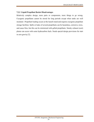 SPACECRAFT PROPULSION
AVCOE, Sangamner, Mechanical Engineering
29
7.2.2 Liquid Propellant Rocket Disadvantages
Relatively complex design, more parts or components, more things to go wrong.
Cryogenic propellants cannot be stored for long periods except when tanks are well
insulated . Propellant loading occurs at the launch stand and requires cryogenic propellant
storage facilities. Spills or leaks of several propellants can be hazardous, corrosive, toxic,
and cause fires, but this can be minimized with gelled propellants. Smoky exhaust (soot)
plume can occur with some hydrocarbon fuels. Needs special design provisions for start
in zero gravity [7].
 