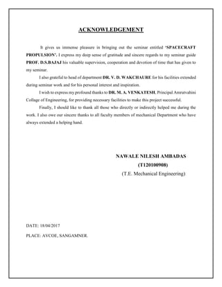 ACKNOWLEDGEMENT
It gives us immense pleasure in bringing out the seminar entitled ‘SPACECRAFT
PROPULSION’. I express my deep sense of gratitude and sincere regards to my seminar guide
PROF. D.S.BAJAJ his valuable supervision, cooperation and devotion of time that has given to
my seminar.
I also grateful to head of department DR. V. D. WAKCHAURE for his facilities extended
during seminar work and for his personal interest and inspiration.
I wish to express my profound thanks to DR. M. A. VENKATESH, Principal Amrutvahini
Collage of Engineering, for providing necessary facilities to make this project successful.
Finally, I should like to thank all those who directly or indirectly helped me during the
work. I also owe our sincere thanks to all faculty members of mechanical Department who have
always extended a helping hand.
NAWALE NILESH AMBADAS
(T120100908)
(T.E. Mechanical Engineering)
DATE: 18/04/2017
PLACE: AVCOE, SANGAMNER.
 