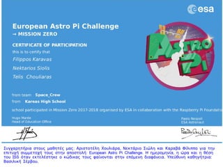 : ,Συγχαρητήρια στους μαθητές μας Αριστοτέλη Χουλιάρα Νεκτάριο Σιώλη και Καραβά Φίλιππο για την: ,Συγχαρητήρια στους μαθητές μας Αριστοτέλη Χουλιάρα Νεκτάριο Σιώλη και Καραβά Φίλιππο για την
: European Astro Pi Challenge. ,επιτυχή συμμετοχή τους στην αποστολή Η ημερομηνία η ώρα και η θέση: European Astro Pi Challenge. ,επιτυχή συμμετοχή τους στην αποστολή Η ημερομηνία η ώρα και η θέση
ISS . :του όταν εκτελέστηκε ο κώδικας τους φαίνονται στην επόμενη διαφάνεια Υπεύθυνη καθηγήτριαISS . :του όταν εκτελέστηκε ο κώδικας τους φαίνονται στην επόμενη διαφάνεια Υπεύθυνη καθηγήτρια
.Βασιλική Σέρβου.Βασιλική Σέρβου
 
