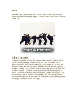 Spaced
Spaced is a TV series that ran for 2 seasons from 1999 to 2001 and was
written and directed by Edgar wright. it stared Jessica Hynes, Nick Frost and
Simon Peg.
What I thought
I watched an episode of spaced in a lecture theatre at York College, I had
mixed thoughts about the episode of this series, on the episode that I
watched it opened with Simon Pegs character getting phone call from his
girlfriend saying that she cant go out with him as she is working, this sets
the plot for Simon Pegs character as he ends up going out for the night with
his friend instead. I found the episode to be interesting and enjoyable to
watch. There was foreshadowing all through the episode for example there
was a fake gunfight as a game at the beginning and this represented how
men communicated and at the conflict in the episode they used that gunfight
trick to get out of the conflict and danger.
 