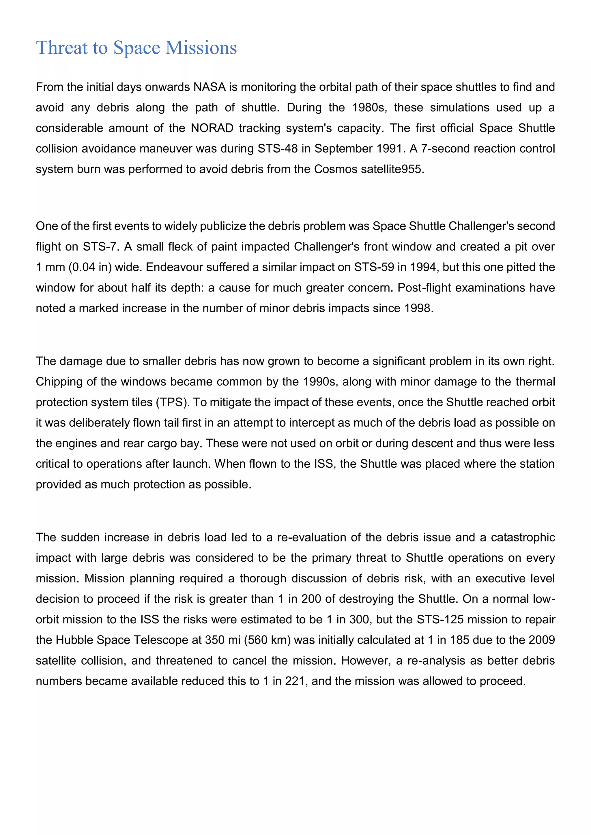 Threat to Space Missions
From the initial days onwards NASA is monitoring the orbital path of their space shuttles to find and
avoid any debris along the path of shuttle. During the 1980s, these simulations used up a
considerable amount of the NORAD tracking system's capacity. The first official Space Shuttle
collision avoidance maneuver was during STS-48 in September 1991. A 7-second reaction control
system burn was performed to avoid debris from the Cosmos satellite955.
One of the first events to widely publicize the debris problem was Space Shuttle Challenger's second
flight on STS-7. A small fleck of paint impacted Challenger's front window and created a pit over
1 mm (0.04 in) wide. Endeavour suffered a similar impact on STS-59 in 1994, but this one pitted the
window for about half its depth: a cause for much greater concern. Post-flight examinations have
noted a marked increase in the number of minor debris impacts since 1998.
The damage due to smaller debris has now grown to become a significant problem in its own right.
Chipping of the windows became common by the 1990s, along with minor damage to the thermal
protection system tiles (TPS). To mitigate the impact of these events, once the Shuttle reached orbit
it was deliberately flown tail first in an attempt to intercept as much of the debris load as possible on
the engines and rear cargo bay. These were not used on orbit or during descent and thus were less
critical to operations after launch. When flown to the ISS, the Shuttle was placed where the station
provided as much protection as possible.
The sudden increase in debris load led to a re-evaluation of the debris issue and a catastrophic
impact with large debris was considered to be the primary threat to Shuttle operations on every
mission. Mission planning required a thorough discussion of debris risk, with an executive level
decision to proceed if the risk is greater than 1 in 200 of destroying the Shuttle. On a normal low-
orbit mission to the ISS the risks were estimated to be 1 in 300, but the STS-125 mission to repair
the Hubble Space Telescope at 350 mi (560 km) was initially calculated at 1 in 185 due to the 2009
satellite collision, and threatened to cancel the mission. However, a re-analysis as better debris
numbers became available reduced this to 1 in 221, and the mission was allowed to proceed.
 