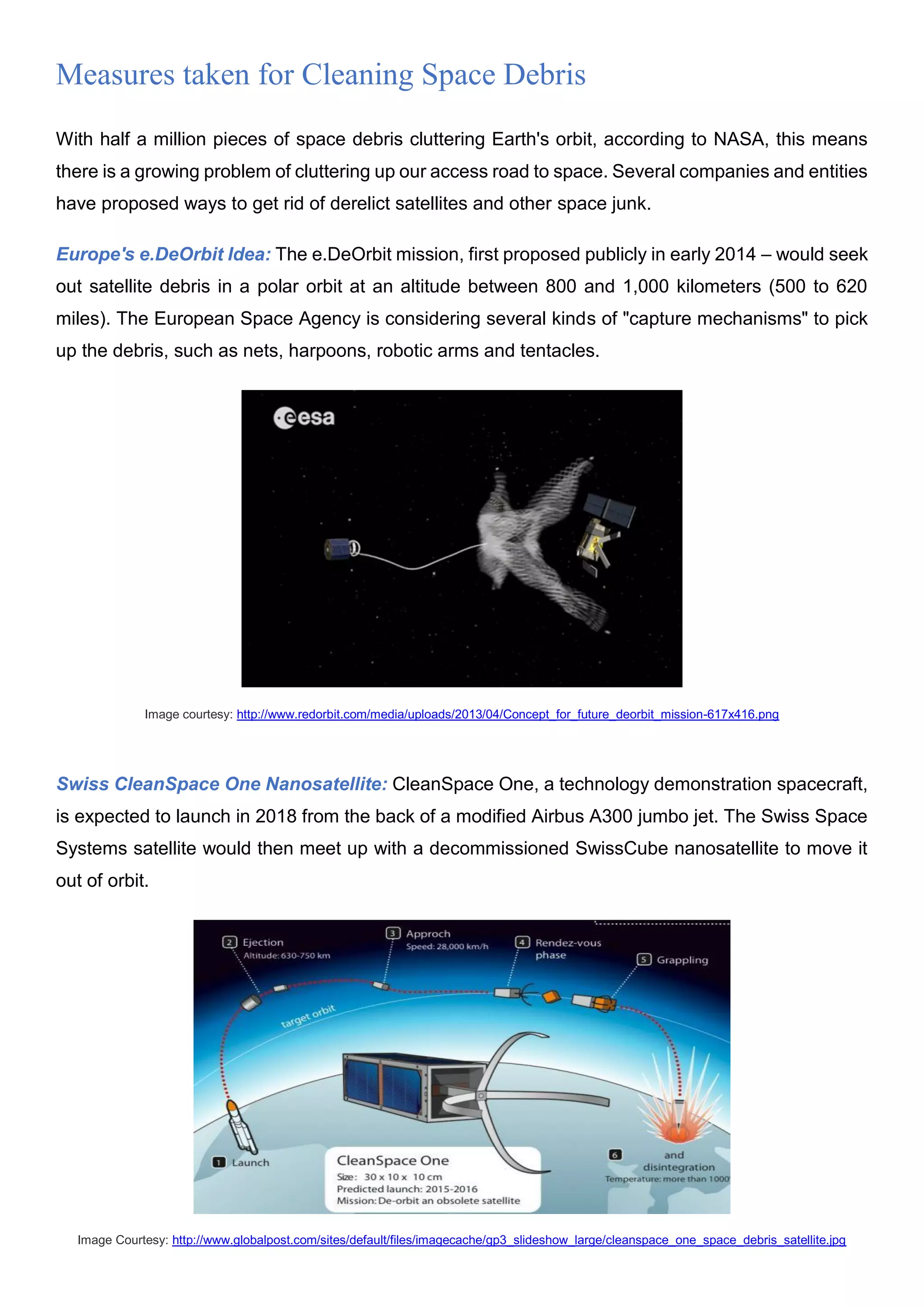Measures taken for Cleaning Space Debris
With half a million pieces of space debris cluttering Earth's orbit, according to NASA, this means
there is a growing problem of cluttering up our access road to space. Several companies and entities
have proposed ways to get rid of derelict satellites and other space junk.
Europe's e.DeOrbit Idea: The e.DeOrbit mission, first proposed publicly in early 2014 – would seek
out satellite debris in a polar orbit at an altitude between 800 and 1,000 kilometers (500 to 620
miles). The European Space Agency is considering several kinds of "capture mechanisms" to pick
up the debris, such as nets, harpoons, robotic arms and tentacles.
Image courtesy: http://www.redorbit.com/media/uploads/2013/04/Concept_for_future_deorbit_mission-617x416.png
Swiss CleanSpace One Nanosatellite: CleanSpace One, a technology demonstration spacecraft,
is expected to launch in 2018 from the back of a modified Airbus A300 jumbo jet. The Swiss Space
Systems satellite would then meet up with a decommissioned SwissCube nanosatellite to move it
out of orbit.
Image Courtesy: http://www.globalpost.com/sites/default/files/imagecache/gp3_slideshow_large/cleanspace_one_space_debris_satellite.jpg
 