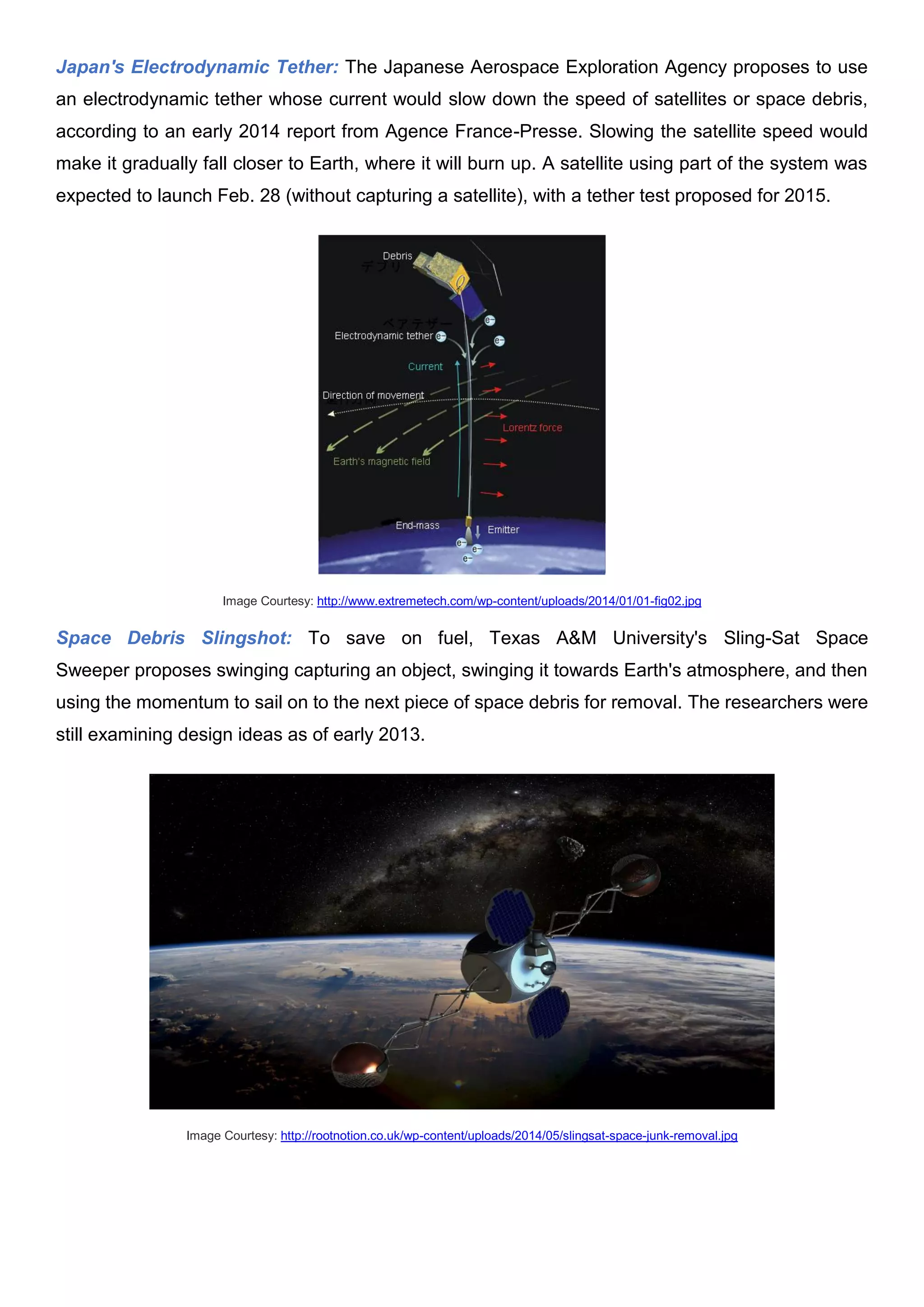 Japan's Electrodynamic Tether: The Japanese Aerospace Exploration Agency proposes to use
an electrodynamic tether whose current would slow down the speed of satellites or space debris,
according to an early 2014 report from Agence France-Presse. Slowing the satellite speed would
make it gradually fall closer to Earth, where it will burn up. A satellite using part of the system was
expected to launch Feb. 28 (without capturing a satellite), with a tether test proposed for 2015.
Image Courtesy: http://www.extremetech.com/wp-content/uploads/2014/01/01-fig02.jpg
Space Debris Slingshot: To save on fuel, Texas A&M University's Sling-Sat Space
Sweeper proposes swinging capturing an object, swinging it towards Earth's atmosphere, and then
using the momentum to sail on to the next piece of space debris for removal. The researchers were
still examining design ideas as of early 2013.
Image Courtesy: http://rootnotion.co.uk/wp-content/uploads/2014/05/slingsat-space-junk-removal.jpg
 