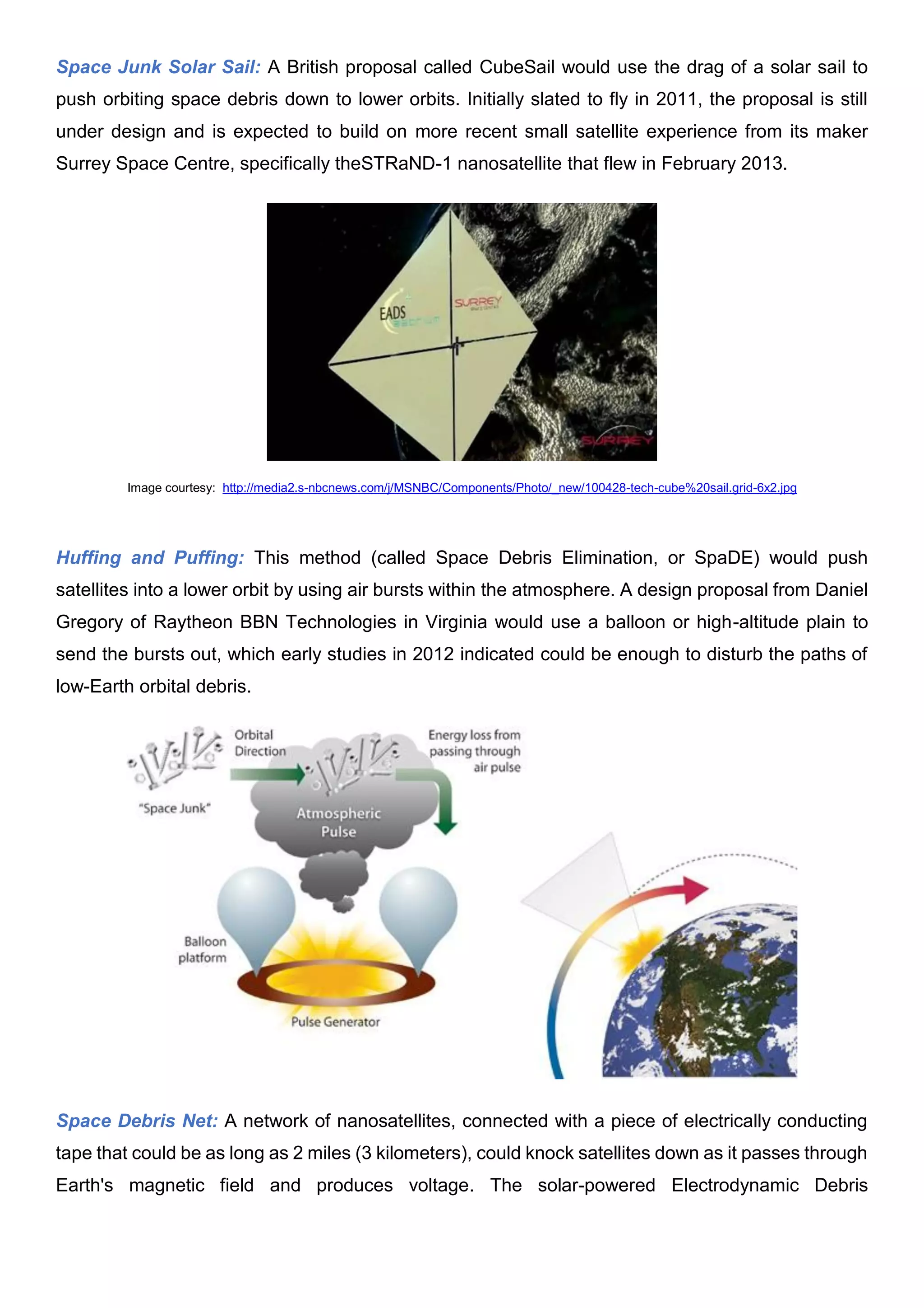 Space Junk Solar Sail: A British proposal called CubeSail would use the drag of a solar sail to
push orbiting space debris down to lower orbits. Initially slated to fly in 2011, the proposal is still
under design and is expected to build on more recent small satellite experience from its maker
Surrey Space Centre, specifically theSTRaND-1 nanosatellite that flew in February 2013.
Image courtesy: http://media2.s-nbcnews.com/j/MSNBC/Components/Photo/_new/100428-tech-cube%20sail.grid-6x2.jpg
Huffing and Puffing: This method (called Space Debris Elimination, or SpaDE) would push
satellites into a lower orbit by using air bursts within the atmosphere. A design proposal from Daniel
Gregory of Raytheon BBN Technologies in Virginia would use a balloon or high-altitude plain to
send the bursts out, which early studies in 2012 indicated could be enough to disturb the paths of
low-Earth orbital debris.
Space Debris Net: A network of nanosatellites, connected with a piece of electrically conducting
tape that could be as long as 2 miles (3 kilometers), could knock satellites down as it passes through
Earth's magnetic field and produces voltage. The solar-powered Electrodynamic Debris
 