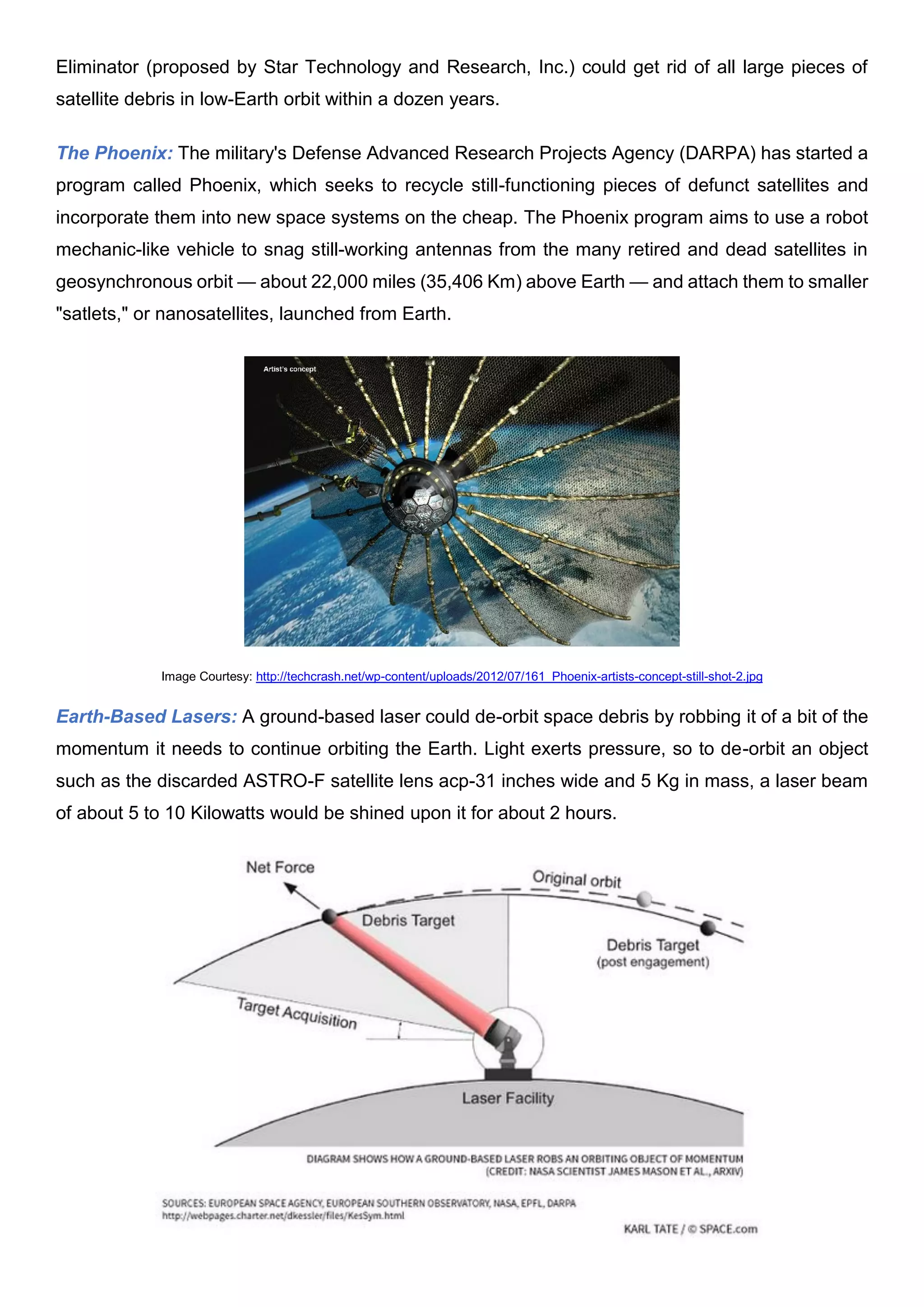 Eliminator (proposed by Star Technology and Research, Inc.) could get rid of all large pieces of
satellite debris in low-Earth orbit within a dozen years.
The Phoenix: The military's Defense Advanced Research Projects Agency (DARPA) has started a
program called Phoenix, which seeks to recycle still-functioning pieces of defunct satellites and
incorporate them into new space systems on the cheap. The Phoenix program aims to use a robot
mechanic-like vehicle to snag still-working antennas from the many retired and dead satellites in
geosynchronous orbit — about 22,000 miles (35,406 Km) above Earth — and attach them to smaller
"satlets," or nanosatellites, launched from Earth.
Image Courtesy: http://techcrash.net/wp-content/uploads/2012/07/161_Phoenix-artists-concept-still-shot-2.jpg
Earth-Based Lasers: A ground-based laser could de-orbit space debris by robbing it of a bit of the
momentum it needs to continue orbiting the Earth. Light exerts pressure, so to de-orbit an object
such as the discarded ASTRO-F satellite lens acp-31 inches wide and 5 Kg in mass, a laser beam
of about 5 to 10 Kilowatts would be shined upon it for about 2 hours.
 