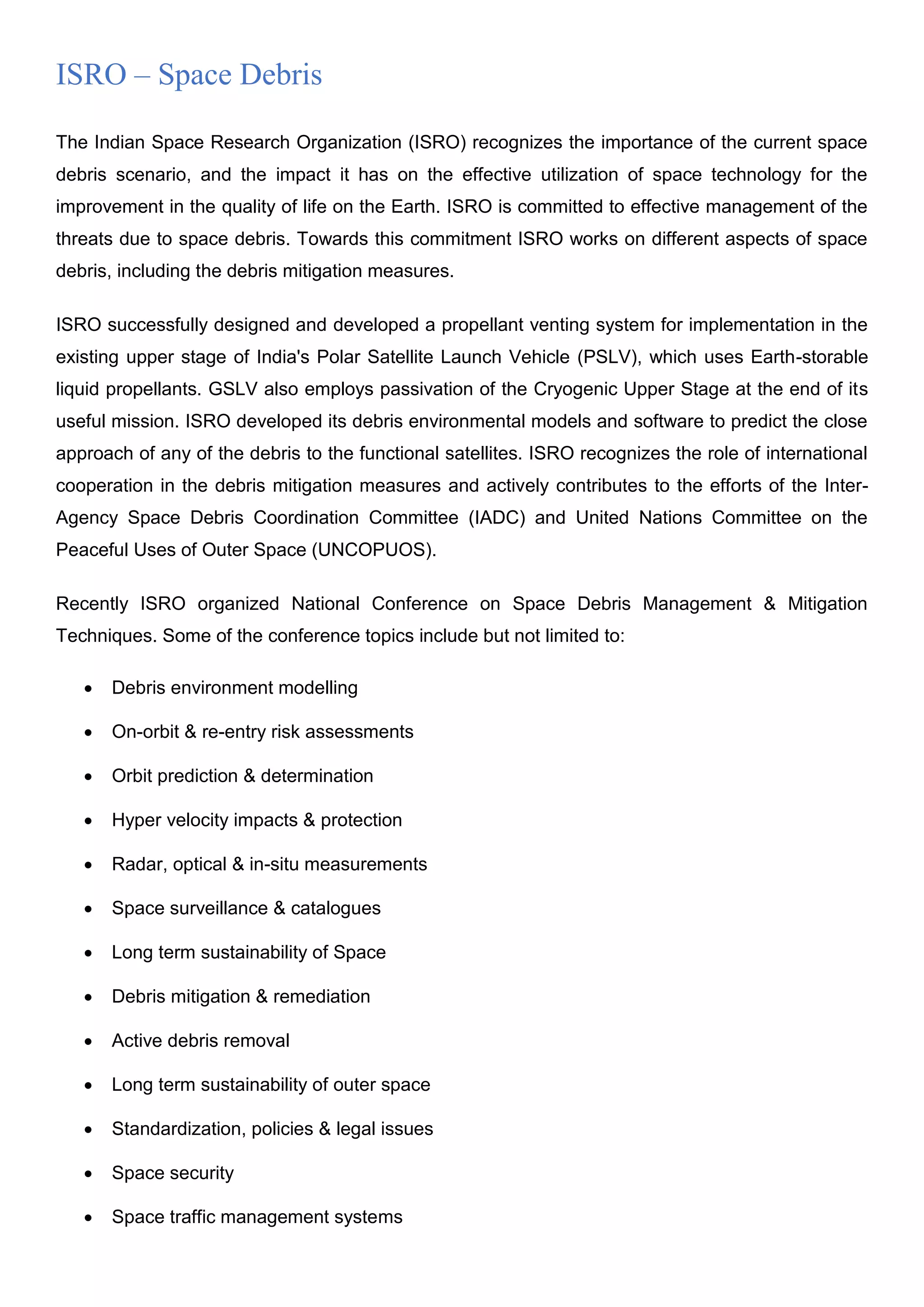 ISRO – Space Debris
The Indian Space Research Organization (ISRO) recognizes the importance of the current space
debris scenario, and the impact it has on the effective utilization of space technology for the
improvement in the quality of life on the Earth. ISRO is committed to effective management of the
threats due to space debris. Towards this commitment ISRO works on different aspects of space
debris, including the debris mitigation measures.
ISRO successfully designed and developed a propellant venting system for implementation in the
existing upper stage of India's Polar Satellite Launch Vehicle (PSLV), which uses Earth-storable
liquid propellants. GSLV also employs passivation of the Cryogenic Upper Stage at the end of its
useful mission. ISRO developed its debris environmental models and software to predict the close
approach of any of the debris to the functional satellites. ISRO recognizes the role of international
cooperation in the debris mitigation measures and actively contributes to the efforts of the Inter-
Agency Space Debris Coordination Committee (IADC) and United Nations Committee on the
Peaceful Uses of Outer Space (UNCOPUOS).
Recently ISRO organized National Conference on Space Debris Management & Mitigation
Techniques. Some of the conference topics include but not limited to:
 Debris environment modelling
 On-orbit & re-entry risk assessments
 Orbit prediction & determination
 Hyper velocity impacts & protection
 Radar, optical & in-situ measurements
 Space surveillance & catalogues
 Long term sustainability of Space
 Debris mitigation & remediation
 Active debris removal
 Long term sustainability of outer space
 Standardization, policies & legal issues
 Space security
 Space traffic management systems
 
