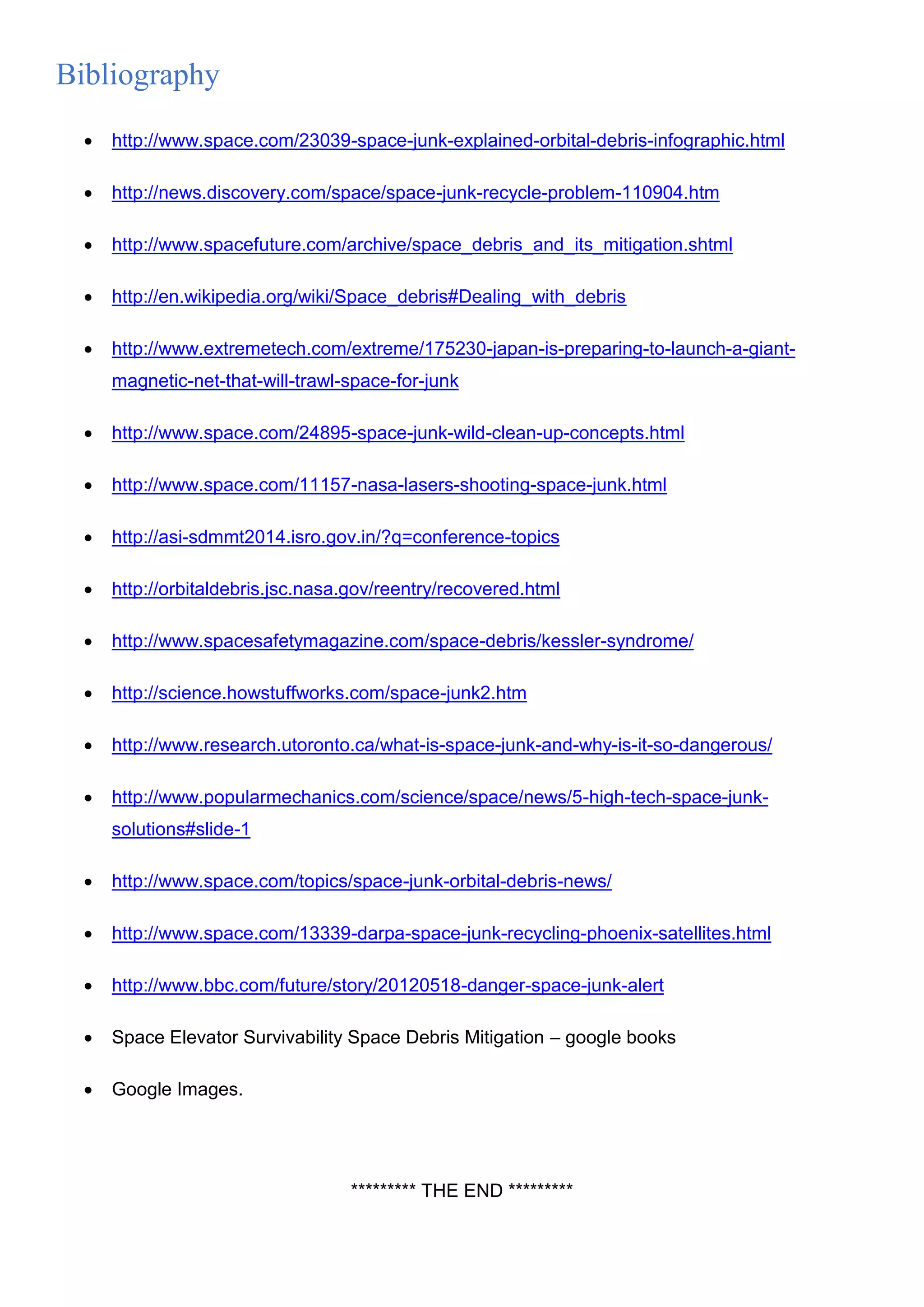 Bibliography
 http://www.space.com/23039-space-junk-explained-orbital-debris-infographic.html
 http://news.discovery.com/space/space-junk-recycle-problem-110904.htm
 http://www.spacefuture.com/archive/space_debris_and_its_mitigation.shtml
 http://en.wikipedia.org/wiki/Space_debris#Dealing_with_debris
 http://www.extremetech.com/extreme/175230-japan-is-preparing-to-launch-a-giant-
magnetic-net-that-will-trawl-space-for-junk
 http://www.space.com/24895-space-junk-wild-clean-up-concepts.html
 http://www.space.com/11157-nasa-lasers-shooting-space-junk.html
 http://asi-sdmmt2014.isro.gov.in/?q=conference-topics
 http://orbitaldebris.jsc.nasa.gov/reentry/recovered.html
 http://www.spacesafetymagazine.com/space-debris/kessler-syndrome/
 http://science.howstuffworks.com/space-junk2.htm
 http://www.research.utoronto.ca/what-is-space-junk-and-why-is-it-so-dangerous/
 http://www.popularmechanics.com/science/space/news/5-high-tech-space-junk-
solutions#slide-1
 http://www.space.com/topics/space-junk-orbital-debris-news/
 http://www.space.com/13339-darpa-space-junk-recycling-phoenix-satellites.html
 http://www.bbc.com/future/story/20120518-danger-space-junk-alert
 Space Elevator Survivability Space Debris Mitigation – google books
 Google Images.
********* THE END *********
 