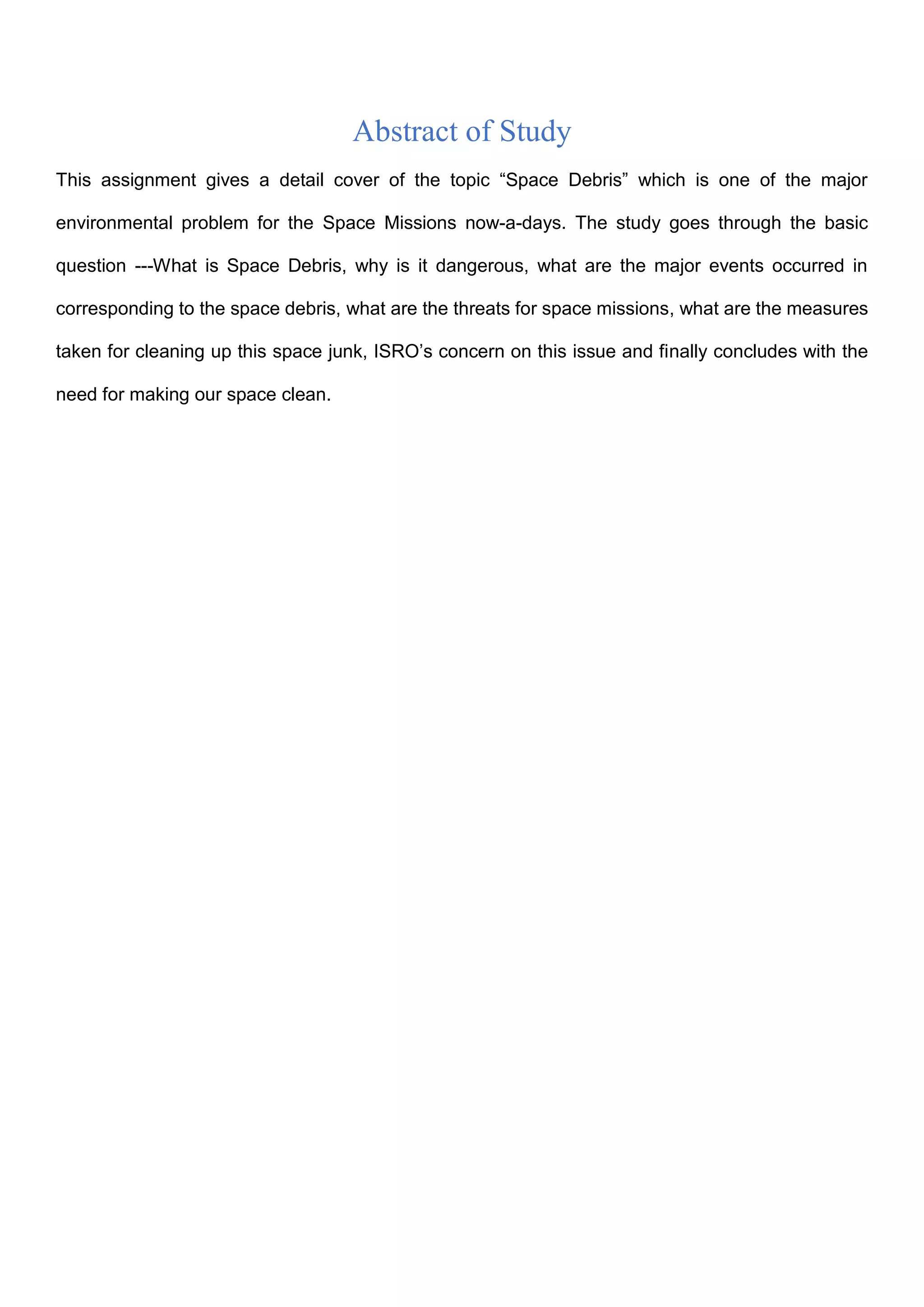 Abstract of Study
This assignment gives a detail cover of the topic “Space Debris” which is one of the major
environmental problem for the Space Missions now-a-days. The study goes through the basic
question ---What is Space Debris, why is it dangerous, what are the major events occurred in
corresponding to the space debris, what are the threats for space missions, what are the measures
taken for cleaning up this space junk, ISRO’s concern on this issue and finally concludes with the
need for making our space clean.
 