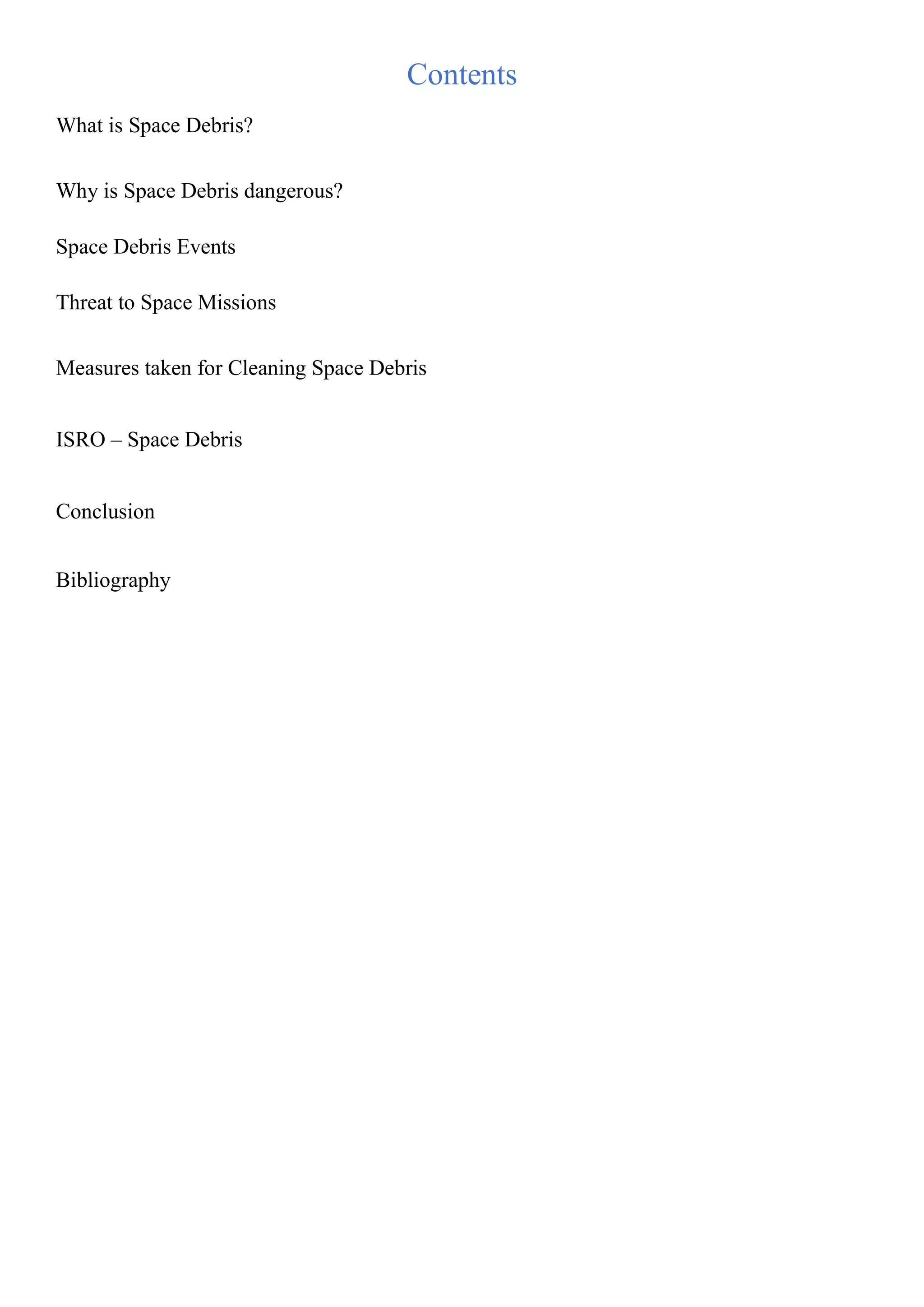 Contents
What is Space Debris?
Why is Space Debris dangerous?
Space Debris Events
Threat to Space Missions
Measures taken for Cleaning Space Debris
ISRO – Space Debris
Conclusion
Bibliography
 