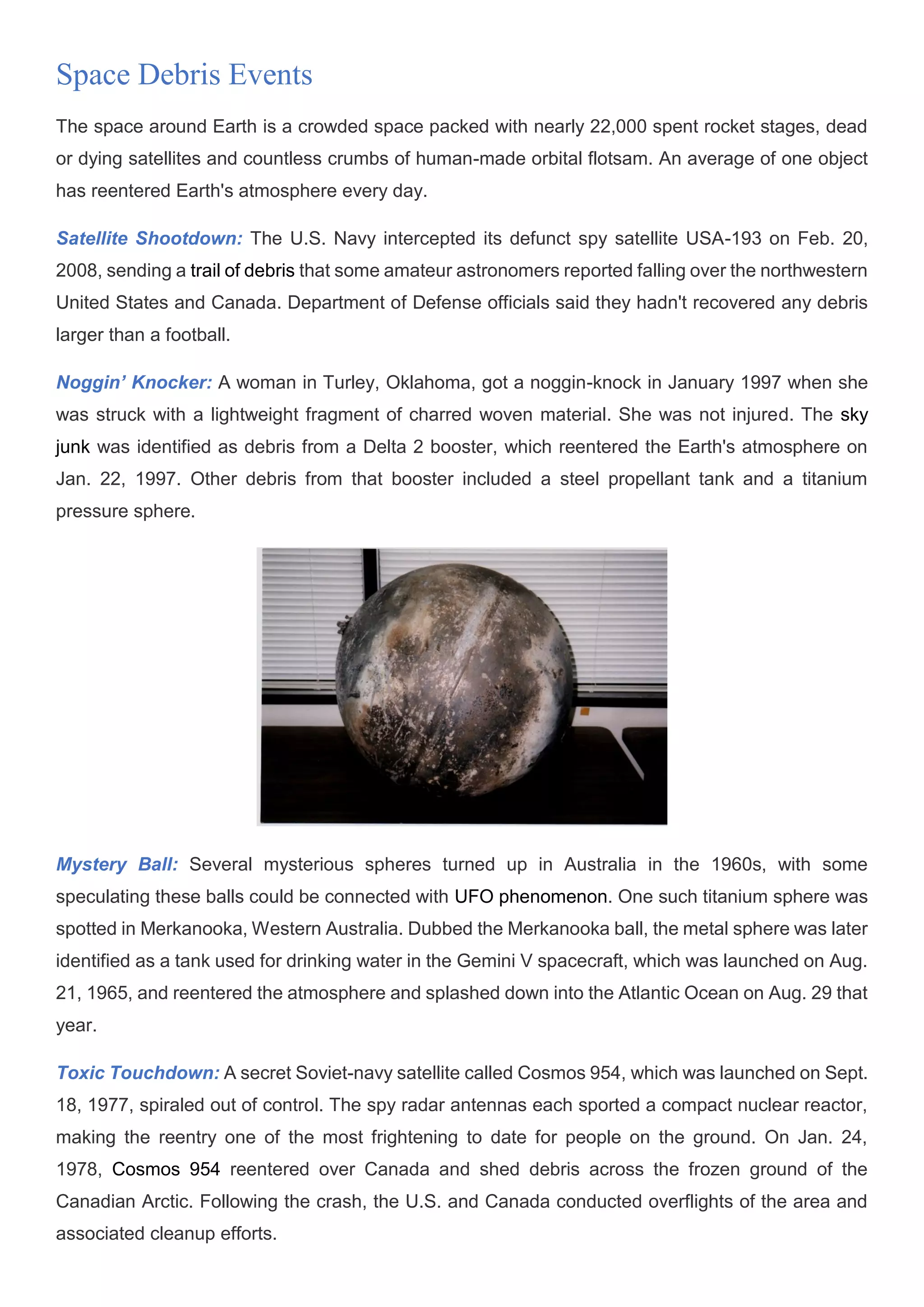 Space Debris Events
The space around Earth is a crowded space packed with nearly 22,000 spent rocket stages, dead
or dying satellites and countless crumbs of human-made orbital flotsam. An average of one object
has reentered Earth's atmosphere every day.
Satellite Shootdown: The U.S. Navy intercepted its defunct spy satellite USA-193 on Feb. 20,
2008, sending a trail of debris that some amateur astronomers reported falling over the northwestern
United States and Canada. Department of Defense officials said they hadn't recovered any debris
larger than a football.
Noggin’ Knocker: A woman in Turley, Oklahoma, got a noggin-knock in January 1997 when she
was struck with a lightweight fragment of charred woven material. She was not injured. The sky
junk was identified as debris from a Delta 2 booster, which reentered the Earth's atmosphere on
Jan. 22, 1997. Other debris from that booster included a steel propellant tank and a titanium
pressure sphere.
Mystery Ball: Several mysterious spheres turned up in Australia in the 1960s, with some
speculating these balls could be connected with UFO phenomenon. One such titanium sphere was
spotted in Merkanooka, Western Australia. Dubbed the Merkanooka ball, the metal sphere was later
identified as a tank used for drinking water in the Gemini V spacecraft, which was launched on Aug.
21, 1965, and reentered the atmosphere and splashed down into the Atlantic Ocean on Aug. 29 that
year.
Toxic Touchdown: A secret Soviet-navy satellite called Cosmos 954, which was launched on Sept.
18, 1977, spiraled out of control. The spy radar antennas each sported a compact nuclear reactor,
making the reentry one of the most frightening to date for people on the ground. On Jan. 24,
1978, Cosmos 954 reentered over Canada and shed debris across the frozen ground of the
Canadian Arctic. Following the crash, the U.S. and Canada conducted overflights of the area and
associated cleanup efforts.
 