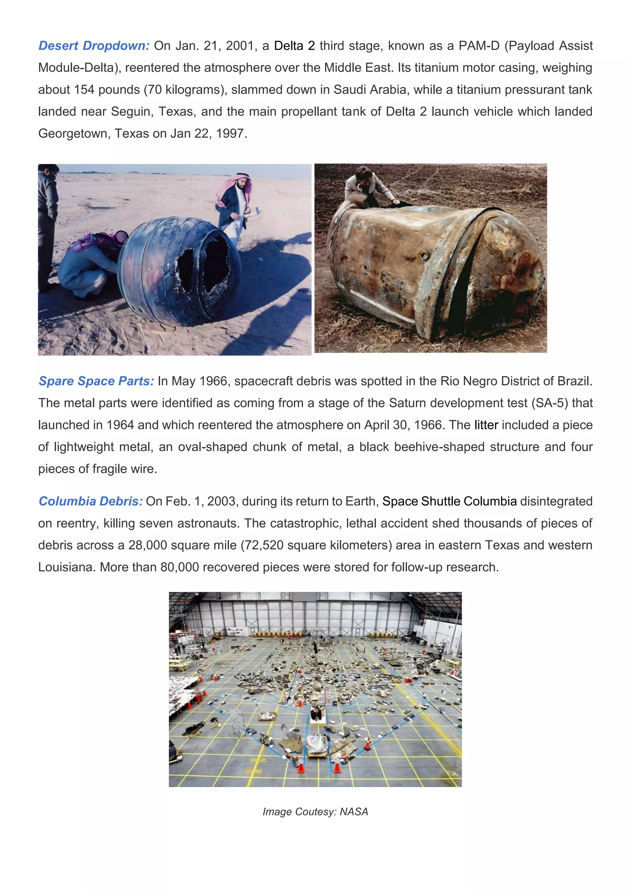 Desert Dropdown: On Jan. 21, 2001, a Delta 2 third stage, known as a PAM-D (Payload Assist
Module-Delta), reentered the atmosphere over the Middle East. Its titanium motor casing, weighing
about 154 pounds (70 kilograms), slammed down in Saudi Arabia, while a titanium pressurant tank
landed near Seguin, Texas, and the main propellant tank of Delta 2 launch vehicle which landed
Georgetown, Texas on Jan 22, 1997.
Spare Space Parts: In May 1966, spacecraft debris was spotted in the Rio Negro District of Brazil.
The metal parts were identified as coming from a stage of the Saturn development test (SA-5) that
launched in 1964 and which reentered the atmosphere on April 30, 1966. The litter included a piece
of lightweight metal, an oval-shaped chunk of metal, a black beehive-shaped structure and four
pieces of fragile wire.
Columbia Debris: On Feb. 1, 2003, during its return to Earth, Space Shuttle Columbia disintegrated
on reentry, killing seven astronauts. The catastrophic, lethal accident shed thousands of pieces of
debris across a 28,000 square mile (72,520 square kilometers) area in eastern Texas and western
Louisiana. More than 80,000 recovered pieces were stored for follow-up research.
Image Coutesy: NASA
 