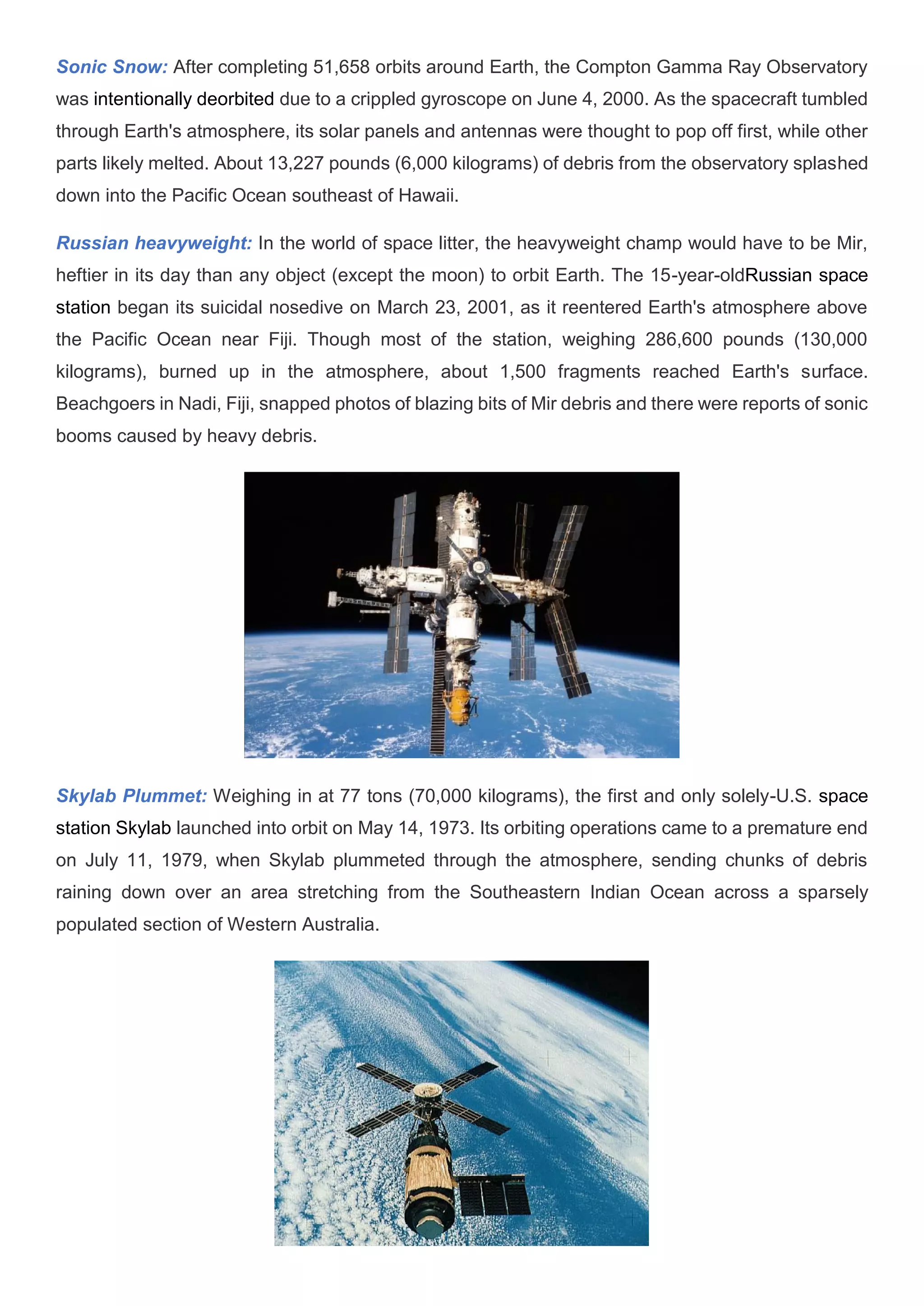 Sonic Snow: After completing 51,658 orbits around Earth, the Compton Gamma Ray Observatory
was intentionally deorbited due to a crippled gyroscope on June 4, 2000. As the spacecraft tumbled
through Earth's atmosphere, its solar panels and antennas were thought to pop off first, while other
parts likely melted. About 13,227 pounds (6,000 kilograms) of debris from the observatory splashed
down into the Pacific Ocean southeast of Hawaii.
Russian heavyweight: In the world of space litter, the heavyweight champ would have to be Mir,
heftier in its day than any object (except the moon) to orbit Earth. The 15-year-oldRussian space
station began its suicidal nosedive on March 23, 2001, as it reentered Earth's atmosphere above
the Pacific Ocean near Fiji. Though most of the station, weighing 286,600 pounds (130,000
kilograms), burned up in the atmosphere, about 1,500 fragments reached Earth's surface.
Beachgoers in Nadi, Fiji, snapped photos of blazing bits of Mir debris and there were reports of sonic
booms caused by heavy debris.
Skylab Plummet: Weighing in at 77 tons (70,000 kilograms), the first and only solely-U.S. space
station Skylab launched into orbit on May 14, 1973. Its orbiting operations came to a premature end
on July 11, 1979, when Skylab plummeted through the atmosphere, sending chunks of debris
raining down over an area stretching from the Southeastern Indian Ocean across a sparsely
populated section of Western Australia.
 