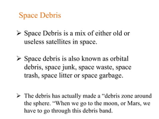  Space Debris is a mix of either old or
useless satellites in space.
 Space debris is also known as orbital
debris, space junk, space waste, space
trash, space litter or space garbage.
 The debris has actually made a “debris zone around
the sphere. “When we go to the moon, or Mars, we
have to go through this debris band.
Space Debris
 