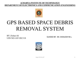 ACHARYA INSTITUTE OF TECHNOLOGY
DEPARTMENT OF ELECTRONICS AND COMMUNICATION ENGINEERING
Dept Of ECE,AIT 1
GPS BASED SPACE DEBRIS
REMOVAL SYSTEM
BY: Zishan Ali
USN NO:1AY12EC118
GUIDED BY: Mr. SHAILESH M.L.
 