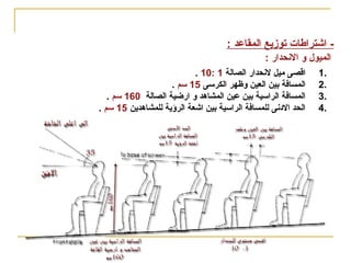‫اسس تصميم‬

‫قاعة المؤتمرات(‬

‫) المسارح- السينمات-‬

‫ اشتراطا ت توزيع المقاعد :‬‫الميول و الحنحدار :‬
‫.1‬
‫.2‬
‫.3‬
‫.4‬

‫اقصى ميل لحنحدار الصالة 1 :01 .‬
‫المسافة سبين العين وظهر الكرسى 51 سم .‬
‫المسافة الراسية سبين عين المشاهد و ارضية الصالة 061 سم .‬
‫الحد الودحنى للمسافة الراسية سبين اشعة الرؤية للمشاهدين 51 سم .‬

 