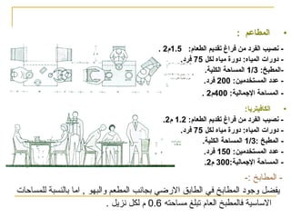 ‫•‬

‫المطاعم :‬
‫ حنصيب الفرود من فراغ تقديم الطعام: 5.1م2 .‬‫ ودورا ت المياه: ودورة مياه لكل 57 فرود.‬‫المطبخ: 3/1 المساحة الكلية.‬‫ عدود المستخدمين: 002 فرود.‬‫- المساحة الجمالية: 004م2 .‬

‫•‬
‫الكافيتريا:‬
‫ حنصيب الفرود من فراغ تقديم الطعام: 2.1 م2.‬‫ ودورا ت المياه: ودورة مياه لكل 57 فرود.‬‫ المطبخ :3/1 المساحة الكلية.‬‫ عدود المستخدمين: 051 فرود.‬‫- المساحة الجمالية:003 م2.‬

‫ المطابخ :-‬‫يفضل وجوود المطابخ في الطابق الرضي بجانب المطعم والبهو , اما بالنسبة للمساحات‬
‫القساقسية فالمطبخ العام تبلغ مساحته 6.0 م لكل نزيل .‬

 