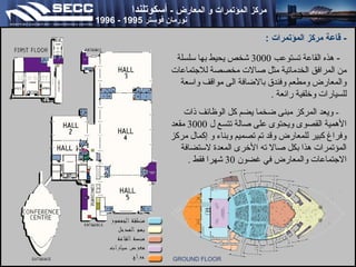 ‫مركز المؤتمرا ت و المعارض - أتسكوتلندا‬

‫نورمان فوتستر 5991 - 6991‬

‫ قاعة مركز المؤتمرا ت :‬‫ هذه القاعة تستوعب 0003 شخص يحيط بها سلسلة‬‫من المرافق الخدماتية مثل صالت مخصصة للتجتماعات‬
‫والمعارض ومطعم وفندق بالضافة الى مواقف واسعة‬
‫للسيارات وخلفية رائعة .‬
‫ ويعد المركز مبنى ضخما يضم كل الوظائف ذات‬‫الهمية القصوى ويحتوى على صالة تتسع ل 0003 مقعد‬
‫وفراغ كبير للمعارض وقد تم تصميم وبناء و إكمال مركز‬
‫المؤتمرات هذا بكل صال ته الخرى المعدة لستضافة‬
‫التجتماعات والمعارض في غضون 03 شهرا فقط .‬

‫‪GROUND FLOOR‬‬

 