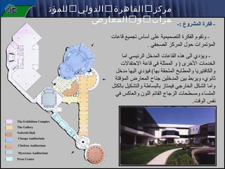 ‫- فكرة المشروع :-‬

‫مركز ‪ ‬القاهرة ‪ ‬الدولي ‪ ‬للمؤت‬
‫مرات ‪ ‬و ‪ ‬المعارض‬

‫ وتقوم الفكرة التصميمية على اساس تجميع قاعات‬‫المؤتمرات حول المركز الصحفي .‬
‫ ويؤدي الى هذه القاعات المدخل الرئيسي اما‬‫الخدمات الخرى ) و الممثلة في قاعة الحتفالت‬
‫والكافتيريا والمطابخ الملحقة بها( فيؤدي اليها مدخل‬
‫ثانوي، ويربط بين المدخلين تجناح المعارض المؤقتة‬
‫واما الشكل الخارتجي فيمتاز بالبساطة والتشكيل بالكتل‬
‫الملساء ومسطحات الزتجاج القاتم اللون والعاكس في‬
‫نفس الوقت.‬
‫‪The Exhibition Complex‬‬
‫‪The Gallery‬‬
‫‪Nefertiti Hall‬‬
‫‪Cheops Auditorium‬‬
‫‪Chefren Auditorium‬‬
‫‪Mycernos Auditorium‬‬
‫‪Press Center‬‬

 