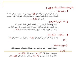 ‫اسس تصميم‬

‫) المسارح- السينمات-‬

‫قاعة المؤتمرات(‬
‫إشتراطا ت عامة لصالة الجمهور :-‬
‫1 - الممرا ت :‬

‫يجب ال تقل عرض الممرات عن 09 سم ويفضل عدم وجوود ممر فى منتصف‬
‫الصالة ويجب جــعل الممرات متوامزية وتكــون تلك الممرات ليقــل عــرض‬
‫الممر عن 02.1 م .‬

‫2- المداخل والمخارج :‬
‫يوضـع المـدخل الرئيســى فــى الحائط الخلفي لقاعة المؤتمرات .‬
‫عدود المخارج ل تقل عن اثنين ويجب ان تؤودى المخارج الى البهو الخارجى‬
‫ويجب ان تفتح البواب للخارج ول يقل عرض الباب عن 5.1 م .‬

‫4- السللم‬

‫و المنحدرا ت :-‬
‫يفضل ان ل تقل عرض الدرج عن 02.1 م ول يزيد ميل المنحدرعن 1 :‬

‫01 .‬

‫3- ودورا ت المياه :‬
‫ويمكن الوصول اليها من البهو ومن الصالة الرئيسية و يخصص لكل‬
‫57رجل‬
‫مرحاض ومبولة لكل 001 رجل وحوض لكل 052 رجل .‬
‫اما للسيدات فيخصص لكل 57 قسيدة مرحاض وحوض لكل 052 قسيدة .‬

 