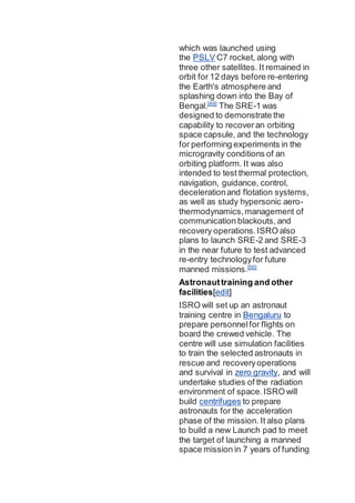 which was launched using
the PSLV C7 rocket, along with
three other satellites. It remained in
orbit for 12 days before re-entering
the Earth's atmosphere and
splashing down into the Bay of
Bengal.[49]
The SRE-1 was
designed to demonstrate the
capability to recoveran orbiting
space capsule, and the technology
for performing experiments in the
microgravity conditions of an
orbiting platform. It was also
intended to test thermal protection,
navigation, guidance, control,
decelerationand flotation systems,
as well as study hypersonic aero-
thermodynamics,management of
communication blackouts, and
recovery operations.ISRO also
plans to launch SRE-2 and SRE-3
in the near future to test advanced
re-entry technologyfor future
manned missions.[50]
Astronauttraining and other
facilities[edit]
ISRO will set up an astronaut
training centre in Bengaluru to
prepare personnelfor flights on
board the crewed vehicle. The
centre will use simulation facilities
to train the selected astronauts in
rescue and recoveryoperations
and survival in zero gravity, and will
undertake studies of the radiation
environment of space.ISRO will
build centrifuges to prepare
astronauts for the acceleration
phase of the mission. It also plans
to build a new Launch pad to meet
the target of launching a manned
space mission in 7 years of funding
 