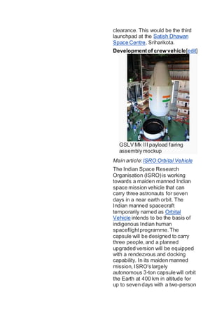 clearance. This would be the third
launchpad at the Satish Dhawan
Space Centre, Sriharikota.
Developmentof crew vehicle[edit]
GSLV Mk III payload fairing
assemblymockup
Main article: ISRO Orbital Vehicle
The Indian Space Research
Organisation (ISRO)is working
towards a maiden manned Indian
space mission vehicle that can
carry three astronauts for seven
days in a near earth orbit. The
Indian manned spacecraft
temporarily named as Orbital
Vehicle intends to be the basis of
indigenous Indian human
spaceflightprogramme.The
capsule will be designed to carry
three people,and a planned
upgraded version will be equipped
with a rendezvous and docking
capability. In its maiden manned
mission, ISRO'slargely
autonomous 3-ton capsule will orbit
the Earth at 400 km in altitude for
up to seven days with a two-person
 