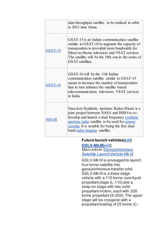 data throughput satellite, to be realised in orbit
in 2013 time frame.
GSAT-15
GSAT-15 is an Indian communication satellite
similar to GSAT-10 to augment the capacity of
transponders to provided more bandwidth for
Direct-to-Home television and VSAT services.
The satellite will be the 10th one in the series of
GSAT satellites.
GSAT-16
GSAT-16 will be the 11th Indian
communication satellite similar to GSAT-15
meant to increase the number of transponders
that in turn enhance the satellite based
telecommunication, television, VSAT services
in India.
NISAR
Nasa-Isro Synthetic Aperture Radar (Nisar) is a
joint project between NASA and ISRO to co-
develop and launch a dual frequency synthetic
aperture radar satellite to be used for remote
sensing. It is notable for being the first dual
band radar imaging satellite.
Future launch vehicles[edit]
GSLV-MkIII[edit]
Main article: Geosynchronous
Satellite LaunchVehicle Mk III
GSLV-Mk III is envisaged to launch
four tonne satellite into
geosynchronous transfer orbit.
GSLV-Mk III is a three-stage
vehicle with a 110 tonne core liquid
propellant stage (L-110)and a
strap-on stage with two solid
propellant motors, each with 200
tonne propellant (S-200). The upper
stage will be cryogenic with a
propellant loading of 25 tonne (C-
 