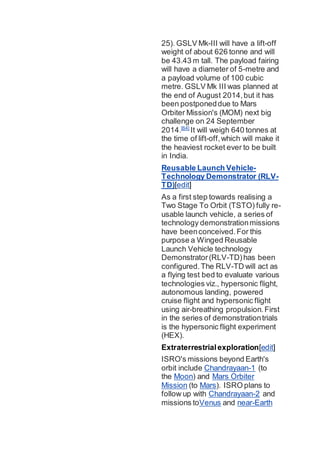 25). GSLV Mk-III will have a lift-off
weight of about 626 tonne and will
be 43.43 m tall. The payload fairing
will have a diameter of 5-metre and
a payload volume of 100 cubic
metre. GSLV Mk III was planned at
the end of August 2014,but it has
been postponeddue to Mars
Orbiter Mission's (MOM) next big
challenge on 24 September
2014.[64]
It will weigh 640 tonnes at
the time of lift-off,which will make it
the heaviest rocket ever to be built
in India.
Reusable Launch Vehicle-
Technology Demonstrator (RLV-
TD)[edit]
As a first step towards realising a
Two Stage To Orbit (TSTO) fully re-
usable launch vehicle, a series of
technology demonstrationmissions
have beenconceived.For this
purpose a Winged Reusable
Launch Vehicle technology
Demonstrator(RLV-TD)has been
configured.The RLV-TD will act as
a flying test bed to evaluate various
technologies viz., hypersonic flight,
autonomous landing, powered
cruise flight and hypersonic flight
using air-breathing propulsion.First
in the series of demonstrationtrials
is the hypersonic flight experiment
(HEX).
Extraterrestrialexploration[edit]
ISRO's missions beyond Earth's
orbit include Chandrayaan-1 (to
the Moon) and Mars Orbiter
Mission (to Mars). ISRO plans to
follow up with Chandrayaan-2 and
missions toVenus and near-Earth
 