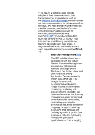 "The INSAT-2 satellites also provide
telephone links to remote areas; data
transmission for organisations such as
the National Stock Exchange; mobile satellite
service communications for private operators,
railways, and road transport; and broadcast
satellite services,used by India's state-
owned television agency as well as
commercialtelevision channels.
India's EDUSAT (Educational Satellite),
launched aboard the GSLV in 2004,was
intended for adult literacy and distance
learning applications in rural areas. It
augmented and would eventually replace
such capabilities already provided by INSAT-
3B."
Resourcemanagement[edit]
The IRS satellites have found
applications with the Indian
Natural Resource Management
programme,with regional
Remote Sensing Service
Centres in five Indian cities, and
with Remote Sensing
Application Centres in twenty
Indian states that use IRS
images for economic
developmentapplications.
These include environmental
monitoring, analysing soil
erosionand the impact of soil
conservation measures,forestry
management, determining land
cover for wildlife sanctuaries,
delineating groundwater
potential zones, flood inundation
mapping, drought monitoring,
estimating crop acreage and
deriving agricultural production
estimates,fisheries monitoring,
mining and geological
applications such as surveying
 