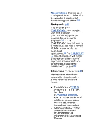 Nicobar Islands.This has been
made possible with collaboration
between the Department of
Biotechnologyand ISRO."[73]
Cartography[edit]
The Indian IRS-P5
(CARTOSAT-1)was equipped
with high-resolution
panchromatic equipment to
enable it for cartographic
purposes.[16]
IRS-P5
(CARTOSAT-1)was followed by
a more advanced model named
IRS-P6 developed also for
agricultural
applications.[16]
The CARTOSAT
-2 project,equipped with single
panchromatic camera which
supported scene-specific on-
spotimages, succeed the
CARTOSAT-1project.[74]
Internationalco-operation[edit]
ISRO has had international
cooperationsince inception.
Some instances are listed
below:
 Establishmentof TERLS,
conduct of SITE & STEP,
launches
of Aryabhata, Bhaskara,
APPLE,IRS-IA and IRS-IB/
satellites, manned space
mission, etc. involved
international cooperation.
 ISRO operates LUT/MCC
under the international
COSPAS/SARSAT
Programme for Search and
Rescue.
 