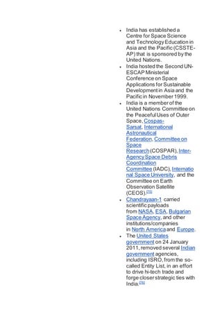  India has established a
Centre for Space Science
and TechnologyEducation in
Asia and the Pacific (CSSTE-
AP) that is sponsored by the
United Nations.
 India hosted the Second UN-
ESCAP Ministerial
Conference on Space
Applications for Sustainable
Development in Asia and the
Pacific in November1999.
 India is a memberof the
United Nations Committee on
the PeacefulUses of Outer
Space, Cospas-
Sarsat, International
Astronautical
Federation, Committee on
Space
Research(COSPAR),Inter-
AgencySpace Debris
Coordination
Committee (IADC),Internatio
nal Space University, and the
Committee on Earth
Observation Satellite
(CEOS).[75]
 Chandrayaan-1 carried
scientific payloads
from NASA, ESA, Bulgarian
Space Agency, and other
institutions/companies
in North Americaand Europe.
 The United States
government on 24 January
2011,removed several Indian
government agencies,
including ISRO,from the so-
called Entity List, in an effort
to drive hi-tech trade and
forge closerstrategic ties with
India.[76]
 