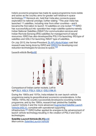 India's economic progress has made its space programme more visible
and active as the country aims for greater self-reliance in space
technology.[18]
Hennock etc. hold that India also connects space
exploration to national prestige,further stating: "This year India has
launched 11 satellites, including nine from other countries—and it
became the first nation to launch 10 satellites on one rocket."[18]
ISRO
has successfullyput into operation two major satellite systems namely
Indian National Satellites (INSAT)for communication services and
Indian Remote Sensing (IRS) satellites for management of natural
resources.ISRO has also developedthe PSLV forlaunching IRS type of
satellites and GSLV for launching INSAT type of satellites.
On July 2012,the formerPresident, Dr APJ Abdul Kalam said that
research was being done by ISRO and DRDO for developing cost
reduction technologies foraccess to space.[19]
Launch vehicle fleet[edit]
Comparisonof Indian carrier rockets.Left to
right:SLV, ASLV,PSLV,GSLV, GSLV Mk.III.
During the 1960s and 1970s,India initiated its own launch vehicle
programme owing to geopoliticaland economic considerations.In the
1960s–1970s,the country successfullydevelopeda sounding rockets
programme,and by the 1980s,researchhad yielded the Satellite
Launch Vehicle-3 and the more advanced Augmented Satellite Launch
Vehicle (ASLV), complete with operational supporting
infrastructure.[20]
ISRO further applied its energies to the advancement of
launch vehicle technologyresulting in the creation of PSLV and GSLV
technologies.
Satellite LaunchVehicle (SLV)[edit]
Main article: SatelliteLaunch Vehicle
 