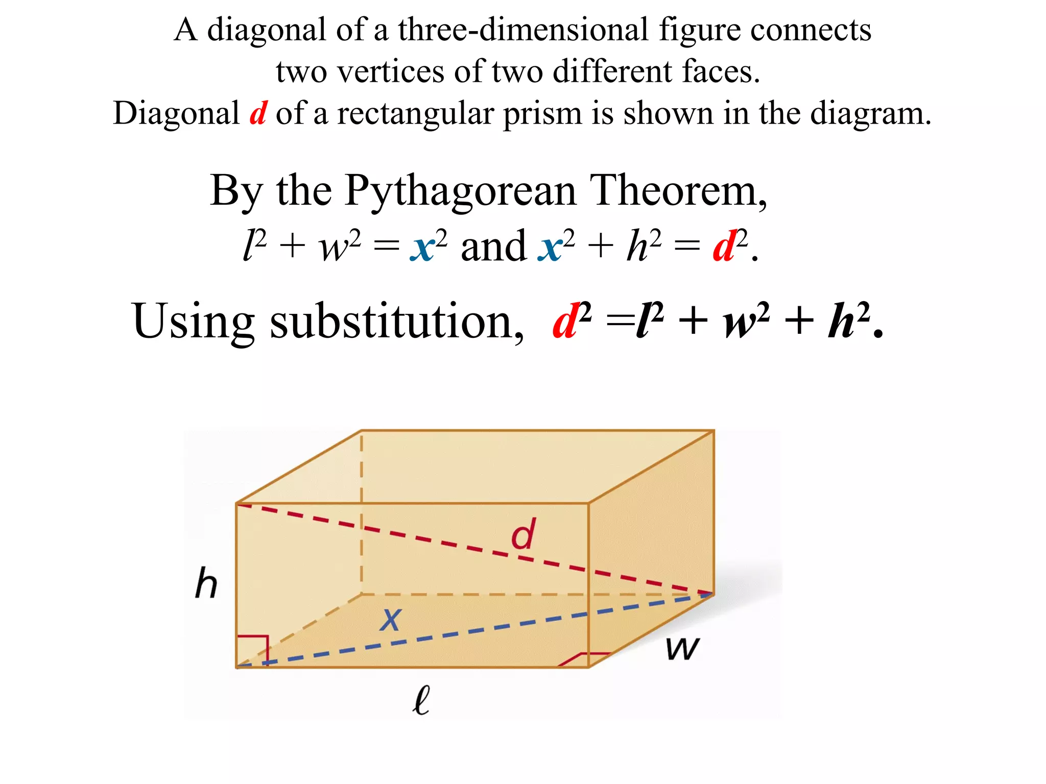 A diagonal of a three-dimensional figure connects
two vertices of two different faces.
Diagonal d of a rectangular prism is shown in the diagram.
Using substitution, d2
=l2
+ w2
+ h2
.
By the Pythagorean Theorem,
l2
+ w2
= x2
and x2
+ h2
= d2
.
 