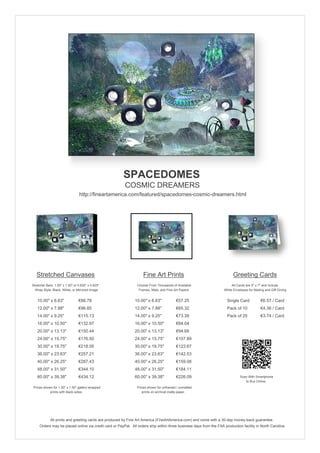 SPACEDOMES
                                                        COSMIC DREAMERS
                                 http://fineartamerica.com/featured/spacedomes-cosmic-dreamers.html




   Stretched Canvases                                               Fine Art Prints                                       Greeting Cards
Stretcher Bars: 1.50" x 1.50" or 0.625" x 0.625"                Choose From Thousands of Available                       All Cards are 5" x 7" and Include
  Wrap Style: Black, White, or Mirrored Image                    Frames, Mats, and Fine Art Papers                  White Envelopes for Mailing and Gift Giving


   10.00" x 6.63"                €88.78                       10.00" x 6.63"             €57.25                       Single Card            €6.57 / Card
   12.00" x 7.88"                €96.85                       12.00" x 7.88"             €65.32                       Pack of 10             €4.36 / Card
   14.00" x 9.25"                €115.13                      14.00" x 9.25"             €73.39                       Pack of 25             €3.74 / Card
   16.00" x 10.50"               €132.97                      16.00" x 10.50"            €84.04
   20.00" x 13.13"               €150.44                      20.00" x 13.13"            €94.68
   24.00" x 15.75"               €176.50                      24.00" x 15.75"            €107.89
   30.00" x 19.75"               €218.05                      30.00" x 19.75"            €123.67
   36.00" x 23.63"               €257.21                      36.00" x 23.63"            €142.53
   40.00" x 26.25"               €287.43                      40.00" x 26.25"            €159.08
   48.00" x 31.50"               €344.10                      48.00" x 31.50"            €184.11
   60.00" x 39.38"               €434.12                      60.00" x 39.38"            €226.09                               Scan With Smartphone
                                                                                                                                  to Buy Online
 Prices shown for 1.50" x 1.50" gallery-wrapped                 Prices shown for unframed / unmatted
            prints with black sides.                               prints on archival matte paper.




             All prints and greeting cards are produced by Fine Art America (FineArtAmerica.com) and come with a 30-day money-back guarantee.
     Orders may be placed online via credit card or PayPal. All orders ship within three business days from the FAA production facility in North Carolina.
 