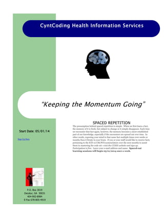 CyntCoding Health Information Services
Sign Up Here
“Keeping the Momentum Going”
Start Date: 05/01/14
SPACED REPETITION
The presumption behind spaced repetition is simple. When we first learn a fact,
the memory of it is fresh, but subject to change or it simply disappears. Each time
we encounter that fact again, however, the memory becomes a more established
part of our knowledge, especially if the encounters are spread out over time. In
other words, exposing your mind to that same fact multiple times over weeks or
months fixes it firmly in your brain. If you or your staff would like to receive facts
pertaining to the ICD-10 CM/PCS nomenclature over the next months to assist
them in mastering the code set—visit the CCHIS website and sign up.
Participation is free. Leave your e-mail address and name. Spaced-out
learning sessions will begin 05/01/2014 once a week.
P.O. Box 3019
Decatur, GA 30031
404-992-8984
E-Fax 678-805-4919
 