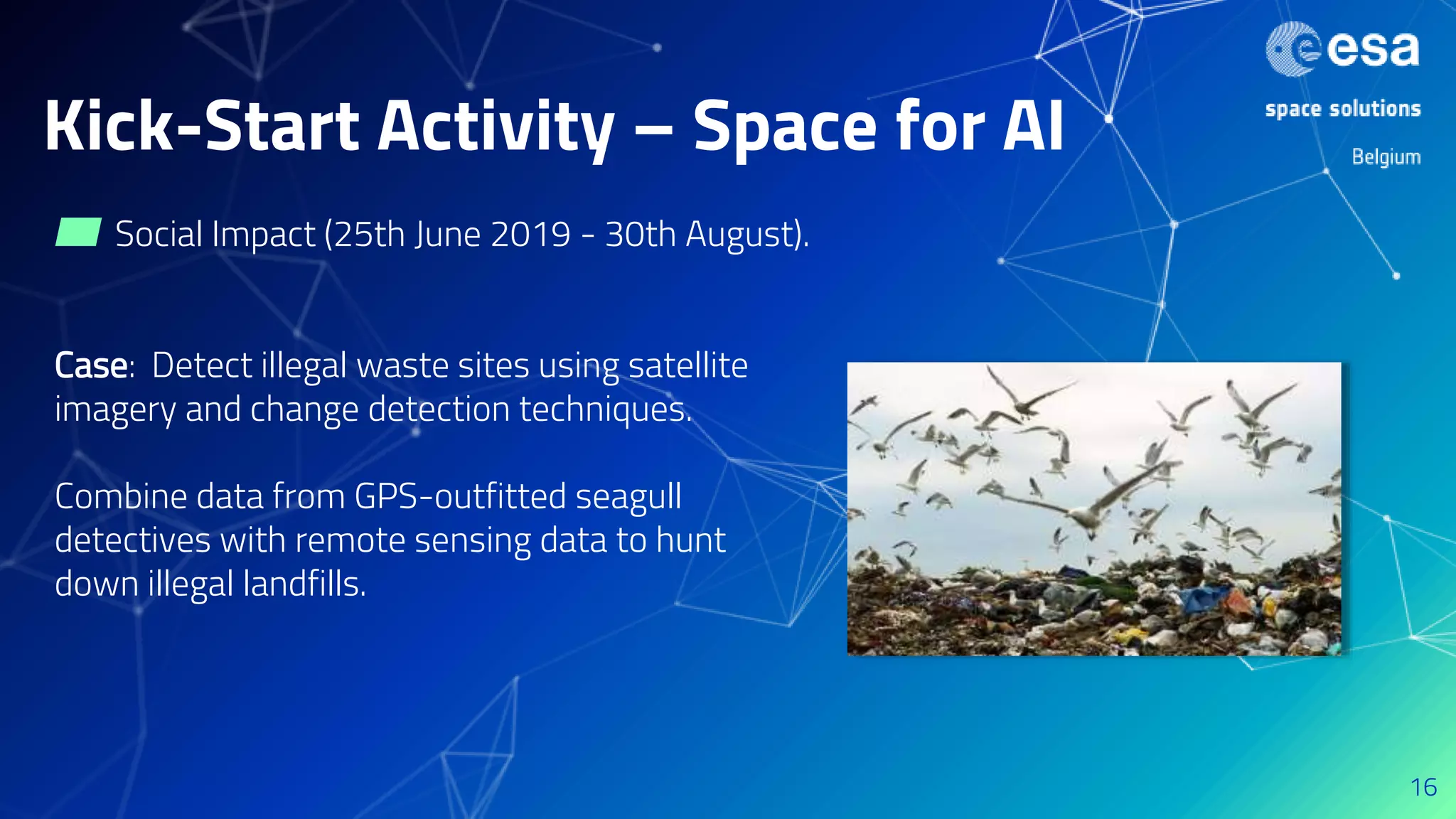 Kick-Start Activity – Space for AI
▰ Social Impact (25th June 2019 - 30th August).
Case: Detect illegal waste sites using satellite
imagery and change detection techniques.
Combine data from GPS-outfitted seagull
detectives with remote sensing data to hunt
down illegal landfills.
16
 