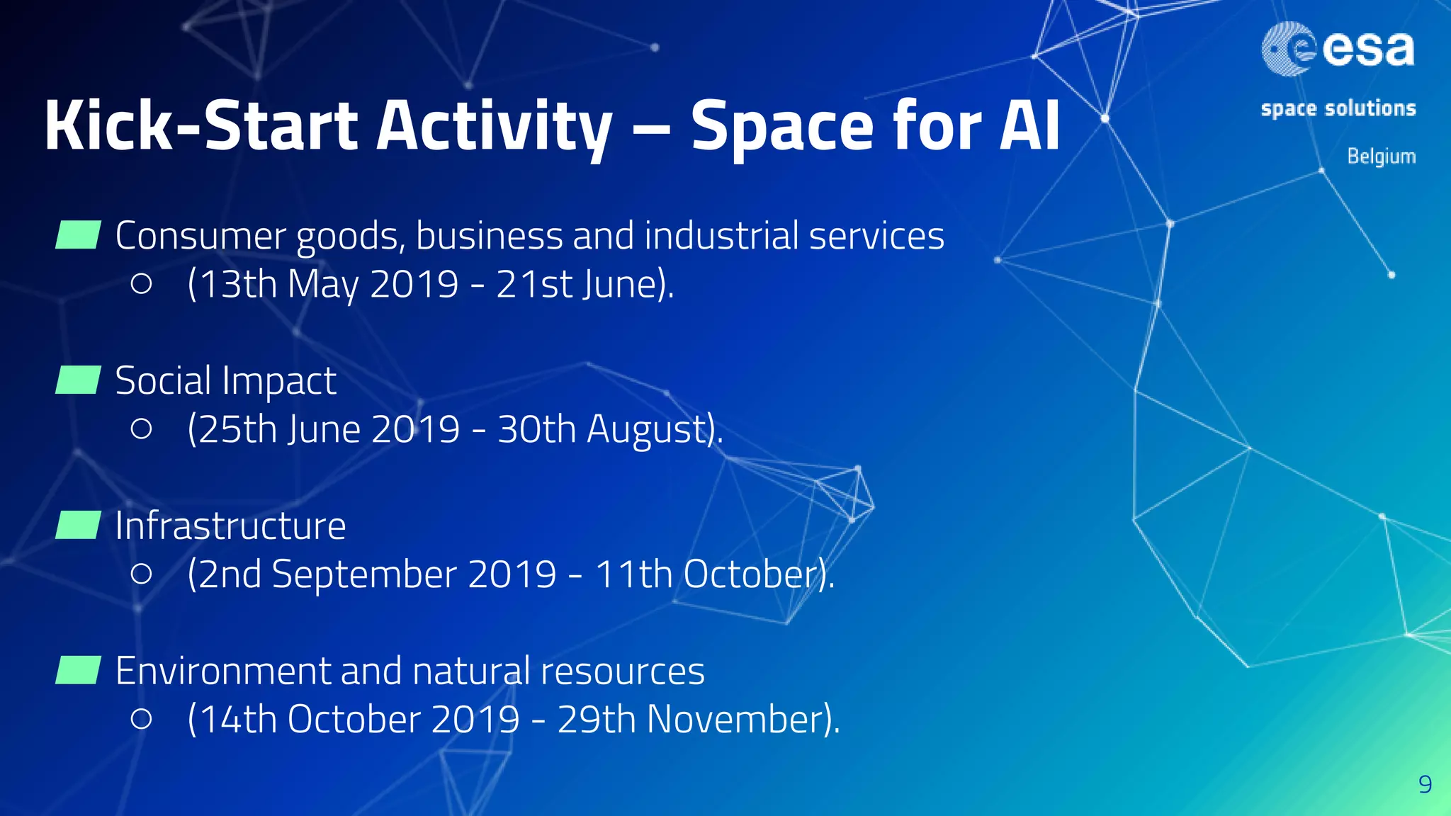 Kick-Start Activity – Space for AI
▰ Consumer goods, business and industrial services
○ (13th May 2019 - 21st June).
▰ Social Impact
○ (25th June 2019 - 30th August).
▰ Infrastructure
○ (2nd September 2019 - 11th October).
▰ Environment and natural resources
○ (14th October 2019 - 29th November).
9
 