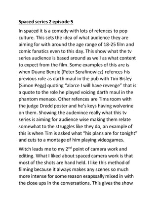 Spaced series 2 episode 5
In spaced it is a comedy with lots of refences to pop
culture. This sets the idea of what audience they are
aiming for with around the age range of 18-25 film and
comic fanatics even to this day. This show what the tv
series audience is based around as well as what content
to expect from the film. Some examples of this are is
when Duane Benzie (Peter Serafinowicz) refences his
previous role as darth maul in the pub with Tim Bisley
(Simon Pegg) quoting “alarce I will have revenge” that is
a quote to the role he played voicing darth maul in the
phantom menace. Other refences are Tims room with
the judge Dredd poster and he’s keys having wolverine
on them. Showing the audenince really what this tv
series is aiming for audience wise making them relate
somewhat to the struggles like they do, an example of
this is when Tim is asked what “his plans are for tonight”
and cuts to a montage of him playing videogames.
Witch leads me to my 2nd
point of camera work and
editing. What I liked about spaced camera work is that
most of the shots are hand held. I like this method of
filming because it always makes any scenes so much
more intense for some reason esapssallymixed in with
the close ups in the conversations. This gives the show
 