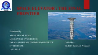 SPACE ELEVATOR : THE FINAL
FRONTIER
Presented By :
AMIYA KUMAR SAMAL
MECHANICAL ENGINEERING
PARALA MAHARAJA ENGINEERING COLLEGE Guided By :
8TH SEMESTAR Mr. B.D. Rao (Asst. Professor)
1301109115
 